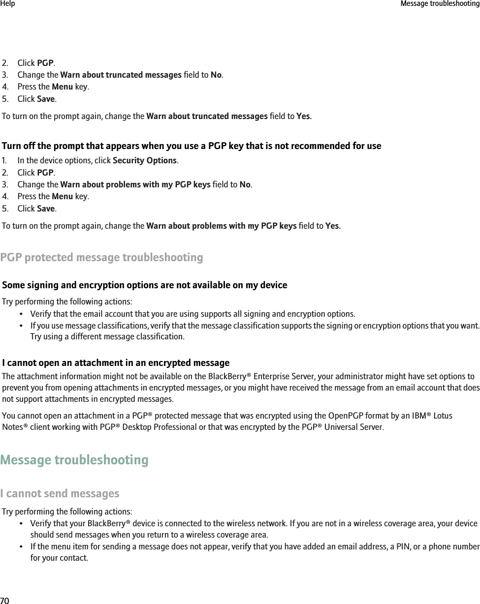 2. Click PGP.3. Change the Warn about truncated messages field to No.4. Press the Menu key.5. Click Save.To turn on the prompt again, change the Warn about truncated messages field to Yes.Turn off the prompt that appears when you use a PGP key that is not recommended for use1. In the device options, click Security Options.2. Click PGP.3. Change the Warn about problems with my PGP keys field to No.4. Press the Menu key.5. Click Save.To turn on the prompt again, change the Warn about problems with my PGP keys field to Yes.PGP protected message troubleshootingSome signing and encryption options are not available on my deviceTry performing the following actions:• Verify that the email account that you are using supports all signing and encryption options.•If you use message classifications, verify that the message classification supports the signing or encryption options that you want.Try using a different message classification.I cannot open an attachment in an encrypted messageThe attachment information might not be available on the BlackBerry® Enterprise Server, your administrator might have set options toprevent you from opening attachments in encrypted messages, or you might have received the message from an email account that doesnot support attachments in encrypted messages.You cannot open an attachment in a PGP® protected message that was encrypted using the OpenPGP format by an IBM® LotusNotes® client working with PGP® Desktop Professional or that was encrypted by the PGP® Universal Server.Message troubleshootingI cannot send messagesTry performing the following actions:• Verify that your BlackBerry® device is connected to the wireless network. If you are not in a wireless coverage area, your deviceshould send messages when you return to a wireless coverage area.•If the menu item for sending a message does not appear, verify that you have added an email address, a PIN, or a phone numberfor your contact.Help Message troubleshooting70