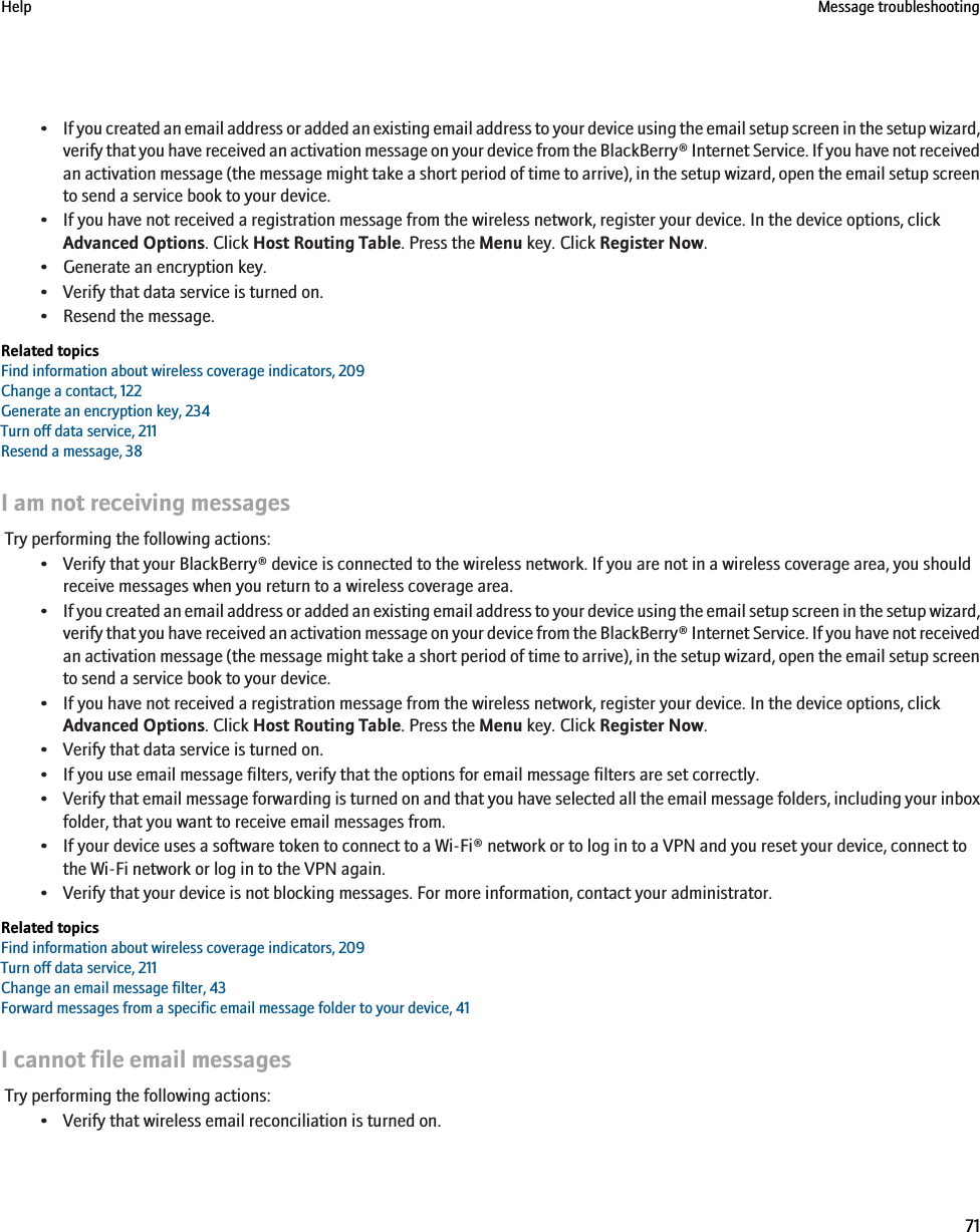 •If you created an email address or added an existing email address to your device using the email setup screen in the setup wizard,verify that you have received an activation message on your device from the BlackBerry® Internet Service. If you have not receivedan activation message (the message might take a short period of time to arrive), in the setup wizard, open the email setup screento send a service book to your device.• If you have not received a registration message from the wireless network, register your device. In the device options, clickAdvanced Options. Click Host Routing Table. Press the Menu key. Click Register Now.• Generate an encryption key.• Verify that data service is turned on.• Resend the message.Related topicsFind information about wireless coverage indicators, 209Change a contact, 122Generate an encryption key, 234Turn off data service, 211Resend a message, 38I am not receiving messagesTry performing the following actions:• Verify that your BlackBerry® device is connected to the wireless network. If you are not in a wireless coverage area, you shouldreceive messages when you return to a wireless coverage area.•If you created an email address or added an existing email address to your device using the email setup screen in the setup wizard,verify that you have received an activation message on your device from the BlackBerry® Internet Service. If you have not receivedan activation message (the message might take a short period of time to arrive), in the setup wizard, open the email setup screento send a service book to your device.• If you have not received a registration message from the wireless network, register your device. In the device options, clickAdvanced Options. Click Host Routing Table. Press the Menu key. Click Register Now.• Verify that data service is turned on.• If you use email message filters, verify that the options for email message filters are set correctly.•Verify that email message forwarding is turned on and that you have selected all the email message folders, including your inboxfolder, that you want to receive email messages from.• If your device uses a software token to connect to a Wi-Fi® network or to log in to a VPN and you reset your device, connect tothe Wi-Fi network or log in to the VPN again.• Verify that your device is not blocking messages. For more information, contact your administrator.Related topicsFind information about wireless coverage indicators, 209Turn off data service, 211Change an email message filter, 43Forward messages from a specific email message folder to your device, 41I cannot file email messagesTry performing the following actions:• Verify that wireless email reconciliation is turned on.Help Message troubleshooting71