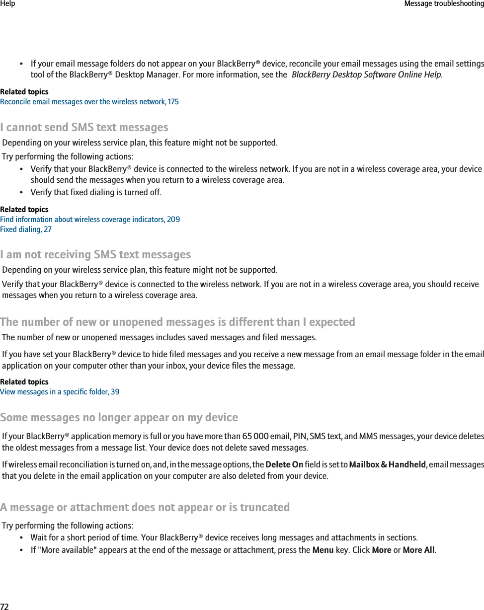 •If your email message folders do not appear on your BlackBerry® device, reconcile your email messages using the email settingstool of the BlackBerry® Desktop Manager. For more information, see the  BlackBerry Desktop Software Online Help.Related topicsReconcile email messages over the wireless network, 175I cannot send SMS text messagesDepending on your wireless service plan, this feature might not be supported.Try performing the following actions:• Verify that your BlackBerry® device is connected to the wireless network. If you are not in a wireless coverage area, your deviceshould send the messages when you return to a wireless coverage area.• Verify that fixed dialing is turned off.Related topicsFind information about wireless coverage indicators, 209Fixed dialing, 27I am not receiving SMS text messagesDepending on your wireless service plan, this feature might not be supported.Verify that your BlackBerry® device is connected to the wireless network. If you are not in a wireless coverage area, you should receivemessages when you return to a wireless coverage area.The number of new or unopened messages is different than I expectedThe number of new or unopened messages includes saved messages and filed messages.If you have set your BlackBerry® device to hide filed messages and you receive a new message from an email message folder in the emailapplication on your computer other than your inbox, your device files the message.Related topicsView messages in a specific folder, 39Some messages no longer appear on my deviceIf your BlackBerry® application memory is full or you have more than 65 000 email, PIN, SMS text, and MMS messages, your device deletesthe oldest messages from a message list. Your device does not delete saved messages.If wireless email reconciliation is turned on, and, in the message options, the Delete On field is set to Mailbox &amp; Handheld, email messagesthat you delete in the email application on your computer are also deleted from your device.A message or attachment does not appear or is truncatedTry performing the following actions:• Wait for a short period of time. Your BlackBerry® device receives long messages and attachments in sections.• If &quot;More available&quot; appears at the end of the message or attachment, press the Menu key. Click More or More All.Help Message troubleshooting72