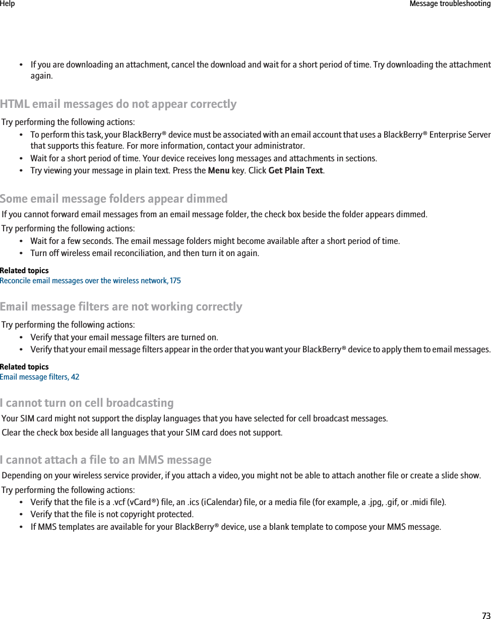 •If you are downloading an attachment, cancel the download and wait for a short period of time. Try downloading the attachmentagain.HTML email messages do not appear correctlyTry performing the following actions:•To perform this task, your BlackBerry® device must be associated with an email account that uses a BlackBerry® Enterprise Serverthat supports this feature. For more information, contact your administrator.• Wait for a short period of time. Your device receives long messages and attachments in sections.• Try viewing your message in plain text. Press the Menu key. Click Get Plain Text.Some email message folders appear dimmedIf you cannot forward email messages from an email message folder, the check box beside the folder appears dimmed.Try performing the following actions:• Wait for a few seconds. The email message folders might become available after a short period of time.• Turn off wireless email reconciliation, and then turn it on again.Related topicsReconcile email messages over the wireless network, 175Email message filters are not working correctlyTry performing the following actions:• Verify that your email message filters are turned on.•Verify that your email message filters appear in the order that you want your BlackBerry® device to apply them to email messages.Related topicsEmail message filters, 42I cannot turn on cell broadcastingYour SIM card might not support the display languages that you have selected for cell broadcast messages.Clear the check box beside all languages that your SIM card does not support.I cannot attach a file to an MMS messageDepending on your wireless service provider, if you attach a video, you might not be able to attach another file or create a slide show.Try performing the following actions:• Verify that the file is a .vcf (vCard®) file, an .ics (iCalendar) file, or a media file (for example, a .jpg, .gif, or .midi file).• Verify that the file is not copyright protected.• If MMS templates are available for your BlackBerry® device, use a blank template to compose your MMS message.Help Message troubleshooting73