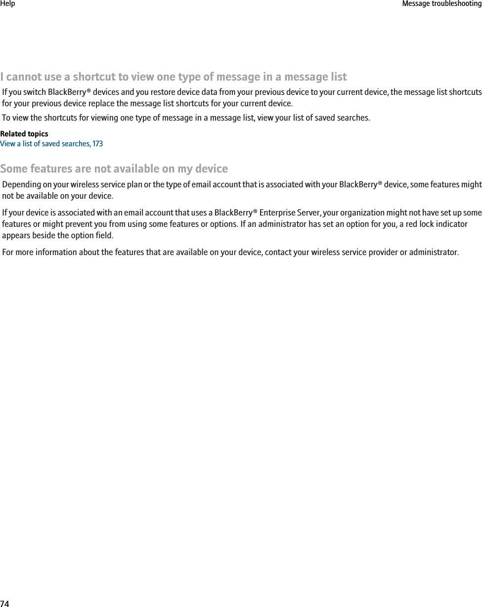 I cannot use a shortcut to view one type of message in a message listIf you switch BlackBerry® devices and you restore device data from your previous device to your current device, the message list shortcutsfor your previous device replace the message list shortcuts for your current device.To view the shortcuts for viewing one type of message in a message list, view your list of saved searches.Related topicsView a list of saved searches, 173Some features are not available on my deviceDepending on your wireless service plan or the type of email account that is associated with your BlackBerry® device, some features mightnot be available on your device.If your device is associated with an email account that uses a BlackBerry® Enterprise Server, your organization might not have set up somefeatures or might prevent you from using some features or options. If an administrator has set an option for you, a red lock indicatorappears beside the option field.For more information about the features that are available on your device, contact your wireless service provider or administrator.Help Message troubleshooting74