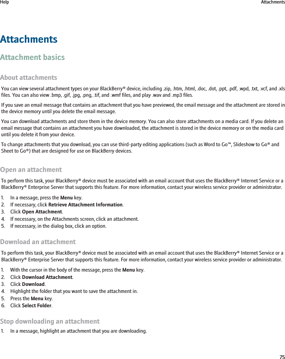 AttachmentsAttachment basicsAbout attachmentsYou can view several attachment types on your BlackBerry® device, including .zip, .htm, .html, .doc, .dot, .ppt, .pdf, .wpd, .txt, .vcf, and .xlsfiles. You can also view .bmp, .gif, .jpg, .png, .tif, and .wmf files, and play .wav and .mp3 files.If you save an email message that contains an attachment that you have previewed, the email message and the attachment are stored inthe device memory until you delete the email message.You can download attachments and store them in the device memory. You can also store attachments on a media card. If you delete anemail message that contains an attachment you have downloaded, the attachment is stored in the device memory or on the media carduntil you delete it from your device.To change attachments that you download, you can use third-party editing applications (such as Word to Go™, Slideshow to Go® andSheet to Go®) that are designed for use on BlackBerry devices.Open an attachmentTo perform this task, your BlackBerry® device must be associated with an email account that uses the BlackBerry® Internet Service or aBlackBerry® Enterprise Server that supports this feature. For more information, contact your wireless service provider or administrator.1. In a message, press the Menu key.2. If necessary, click Retrieve Attachment Information.3. Click Open Attachment.4. If necessary, on the Attachments screen, click an attachment.5. If necessary, in the dialog box, click an option.Download an attachmentTo perform this task, your BlackBerry® device must be associated with an email account that uses the BlackBerry® Internet Service or aBlackBerry® Enterprise Server that supports this feature. For more information, contact your wireless service provider or administrator.1. With the cursor in the body of the message, press the Menu key.2. Click Download Attachment.3. Click Download.4. Highlight the folder that you want to save the attachment in.5. Press the Menu key.6. Click Select Folder.Stop downloading an attachment1. In a message, highlight an attachment that you are downloading.Help Attachments75