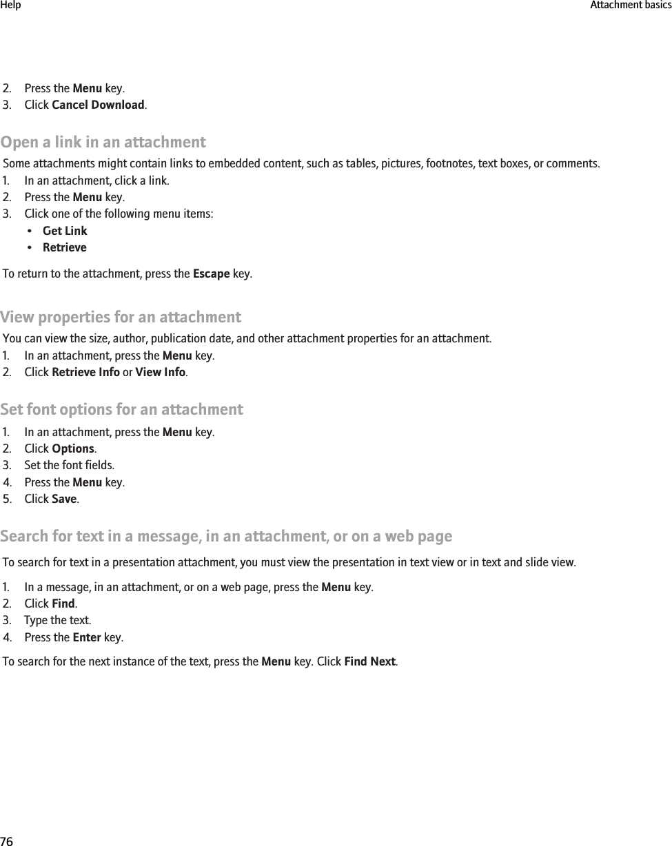 2. Press the Menu key.3. Click Cancel Download.Open a link in an attachmentSome attachments might contain links to embedded content, such as tables, pictures, footnotes, text boxes, or comments.1. In an attachment, click a link.2. Press the Menu key.3. Click one of the following menu items:•Get Link•RetrieveTo return to the attachment, press the Escape key.View properties for an attachmentYou can view the size, author, publication date, and other attachment properties for an attachment.1. In an attachment, press the Menu key.2. Click Retrieve Info or View Info.Set font options for an attachment1. In an attachment, press the Menu key.2. Click Options.3. Set the font fields.4. Press the Menu key.5. Click Save.Search for text in a message, in an attachment, or on a web pageTo search for text in a presentation attachment, you must view the presentation in text view or in text and slide view.1. In a message, in an attachment, or on a web page, press the Menu key.2. Click Find.3. Type the text.4. Press the Enter key.To search for the next instance of the text, press the Menu key. Click Find Next.Help Attachment basics76