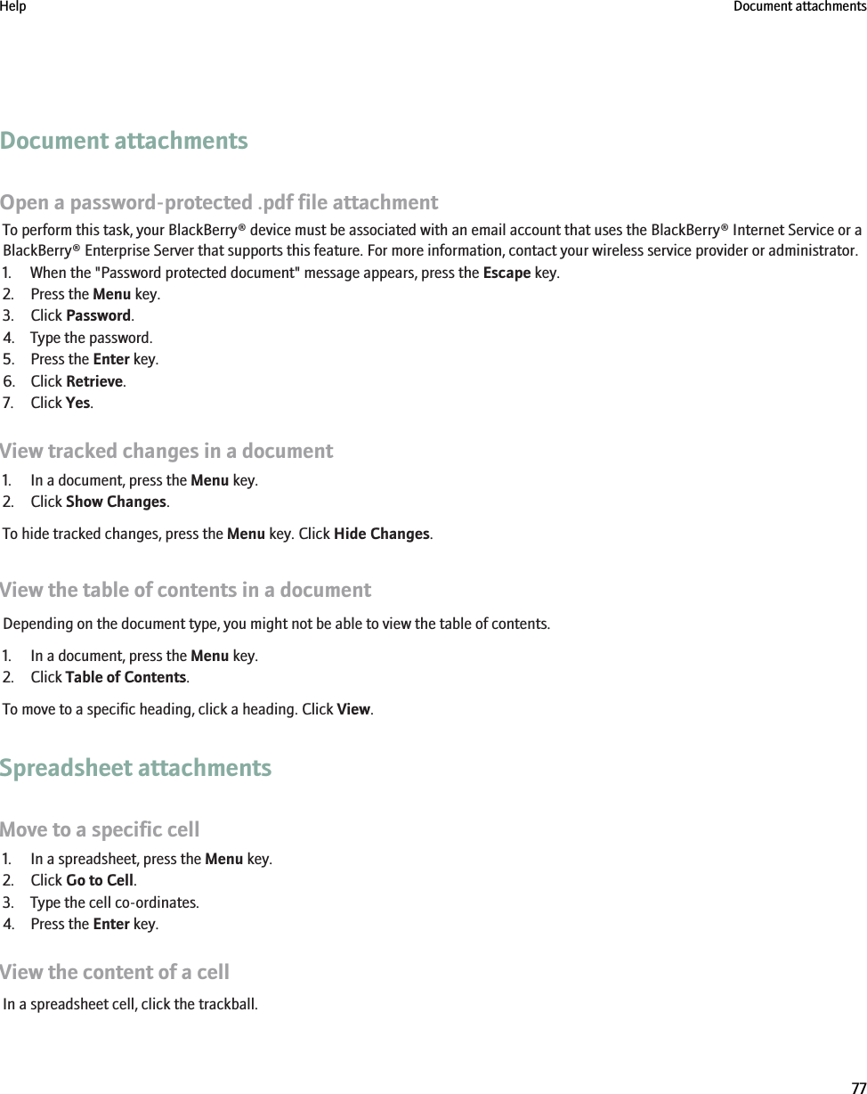 Document attachmentsOpen a password-protected .pdf file attachmentTo perform this task, your BlackBerry® device must be associated with an email account that uses the BlackBerry® Internet Service or aBlackBerry® Enterprise Server that supports this feature. For more information, contact your wireless service provider or administrator.1. When the &quot;Password protected document&quot; message appears, press the Escape key.2. Press the Menu key.3. Click Password.4. Type the password.5. Press the Enter key.6. Click Retrieve.7. Click Yes.View tracked changes in a document1. In a document, press the Menu key.2. Click Show Changes.To hide tracked changes, press the Menu key. Click Hide Changes.View the table of contents in a documentDepending on the document type, you might not be able to view the table of contents.1. In a document, press the Menu key.2. Click Table of Contents.To move to a specific heading, click a heading. Click View.Spreadsheet attachmentsMove to a specific cell1. In a spreadsheet, press the Menu key.2. Click Go to Cell.3. Type the cell co-ordinates.4. Press the Enter key.View the content of a cellIn a spreadsheet cell, click the trackball.Help Document attachments77