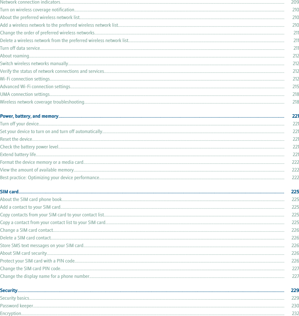 Network connection indicators........................................................................................................................................................................................................... 209Turn on wireless coverage notification............................................................................................................................................................................................... 210About the preferred wireless network list.......................................................................................................................................................................................... 210Add a wireless network to the preferred wireless network list....................................................................................................................................................... 210Change the order of preferred wireless networks............................................................................................................................................................................ 211Delete a wireless network from the preferred wireless network list............................................................................................................................................. 211Turn off data service.............................................................................................................................................................................................................................. 211About roaming........................................................................................................................................................................................................................................ 212Switch wireless networks manually.................................................................................................................................................................................................... 212Verify the status of network connections and services................................................................................................................................................................... 212Wi-Fi connection settings..................................................................................................................................................................................................................... 212Advanced Wi-Fi connection settings.................................................................................................................................................................................................. 215UMA connection settings..................................................................................................................................................................................................................... 218Wireless network coverage troubleshooting..................................................................................................................................................................................... 218Power, battery, and memory..................................................................................................................................................................................................... 221Turn off your device............................................................................................................................................................................................................................... 221Set your device to turn on and turn off automatically..................................................................................................................................................................... 221Reset the device..................................................................................................................................................................................................................................... 221Check the battery power level............................................................................................................................................................................................................. 221Extend battery life................................................................................................................................................................................................................................. 221Format the device memory or a media card...................................................................................................................................................................................... 222View the amount of available memory............................................................................................................................................................................................... 222Best practice: Optimizing your device performance........................................................................................................................................................................ 222SIM card........................................................................................................................................................................................................................................ 225About the SIM card phone book.......................................................................................................................................................................................................... 225Add a contact to your SIM card........................................................................................................................................................................................................... 225Copy contacts from your SIM card to your contact list.................................................................................................................................................................... 225Copy a contact from your contact list to your SIM card.................................................................................................................................................................. 225Change a SIM card contact.................................................................................................................................................................................................................. 226Delete a SIM card contact.................................................................................................................................................................................................................... 226Store SMS text messages on your SIM card...................................................................................................................................................................................... 226About SIM card security........................................................................................................................................................................................................................ 226Protect your SIM card with a PIN code.............................................................................................................................................................................................. 226Change the SIM card PIN code........................................................................................................................................................................................................... 227Change the display name for a phone number................................................................................................................................................................................. 227Security......................................................................................................................................................................................................................................... 229Security basics........................................................................................................................................................................................................................................ 229Password keeper.................................................................................................................................................................................................................................... 230Encryption............................................................................................................................................................................................................................................... 232