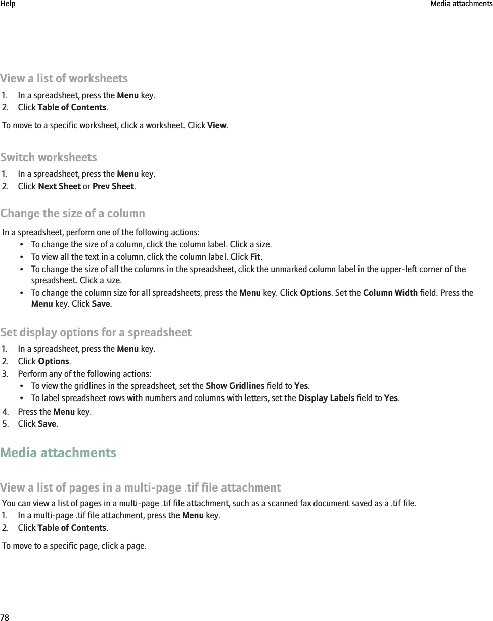 View a list of worksheets1. In a spreadsheet, press the Menu key.2. Click Table of Contents.To move to a specific worksheet, click a worksheet. Click View.Switch worksheets1. In a spreadsheet, press the Menu key.2. Click Next Sheet or Prev Sheet.Change the size of a columnIn a spreadsheet, perform one of the following actions:• To change the size of a column, click the column label. Click a size.• To view all the text in a column, click the column label. Click Fit.• To change the size of all the columns in the spreadsheet, click the unmarked column label in the upper-left corner of thespreadsheet. Click a size.• To change the column size for all spreadsheets, press the Menu key. Click Options. Set the Column Width field. Press theMenu key. Click Save.Set display options for a spreadsheet1. In a spreadsheet, press the Menu key.2. Click Options.3. Perform any of the following actions:• To view the gridlines in the spreadsheet, set the Show Gridlines field to Yes.• To label spreadsheet rows with numbers and columns with letters, set the Display Labels field to Yes.4. Press the Menu key.5. Click Save.Media attachmentsView a list of pages in a multi-page .tif file attachmentYou can view a list of pages in a multi-page .tif file attachment, such as a scanned fax document saved as a .tif file.1. In a multi-page .tif file attachment, press the Menu key.2. Click Table of Contents.To move to a specific page, click a page.Help Media attachments78