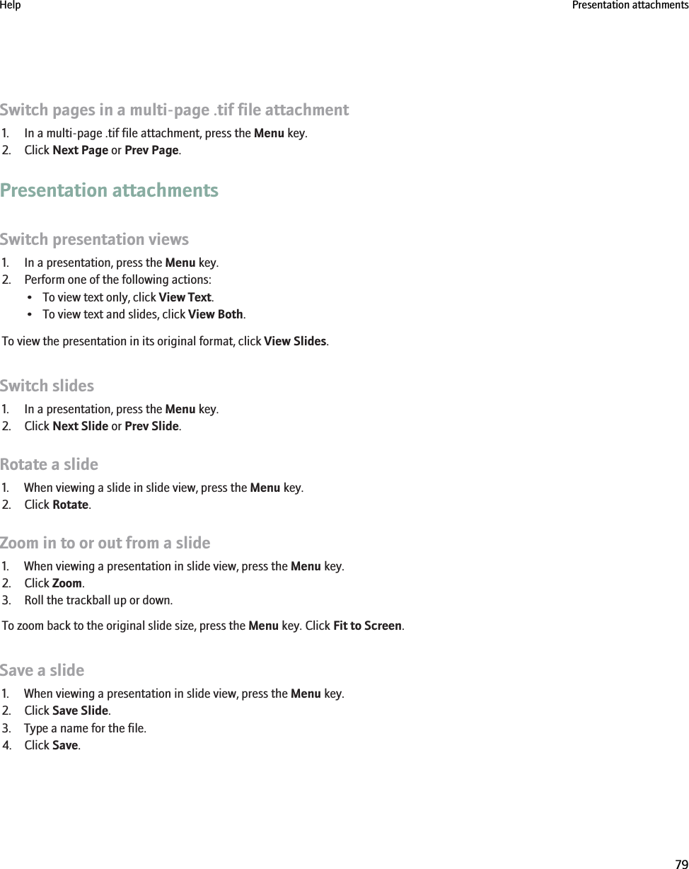 Switch pages in a multi-page .tif file attachment1. In a multi-page .tif file attachment, press the Menu key.2. Click Next Page or Prev Page.Presentation attachmentsSwitch presentation views1. In a presentation, press the Menu key.2. Perform one of the following actions:• To view text only, click View Text.• To view text and slides, click View Both.To view the presentation in its original format, click View Slides.Switch slides1. In a presentation, press the Menu key.2. Click Next Slide or Prev Slide.Rotate a slide1. When viewing a slide in slide view, press the Menu key.2. Click Rotate.Zoom in to or out from a slide1. When viewing a presentation in slide view, press the Menu key.2. Click Zoom.3. Roll the trackball up or down.To zoom back to the original slide size, press the Menu key. Click Fit to Screen.Save a slide1. When viewing a presentation in slide view, press the Menu key.2. Click Save Slide.3. Type a name for the file.4. Click Save.Help Presentation attachments79