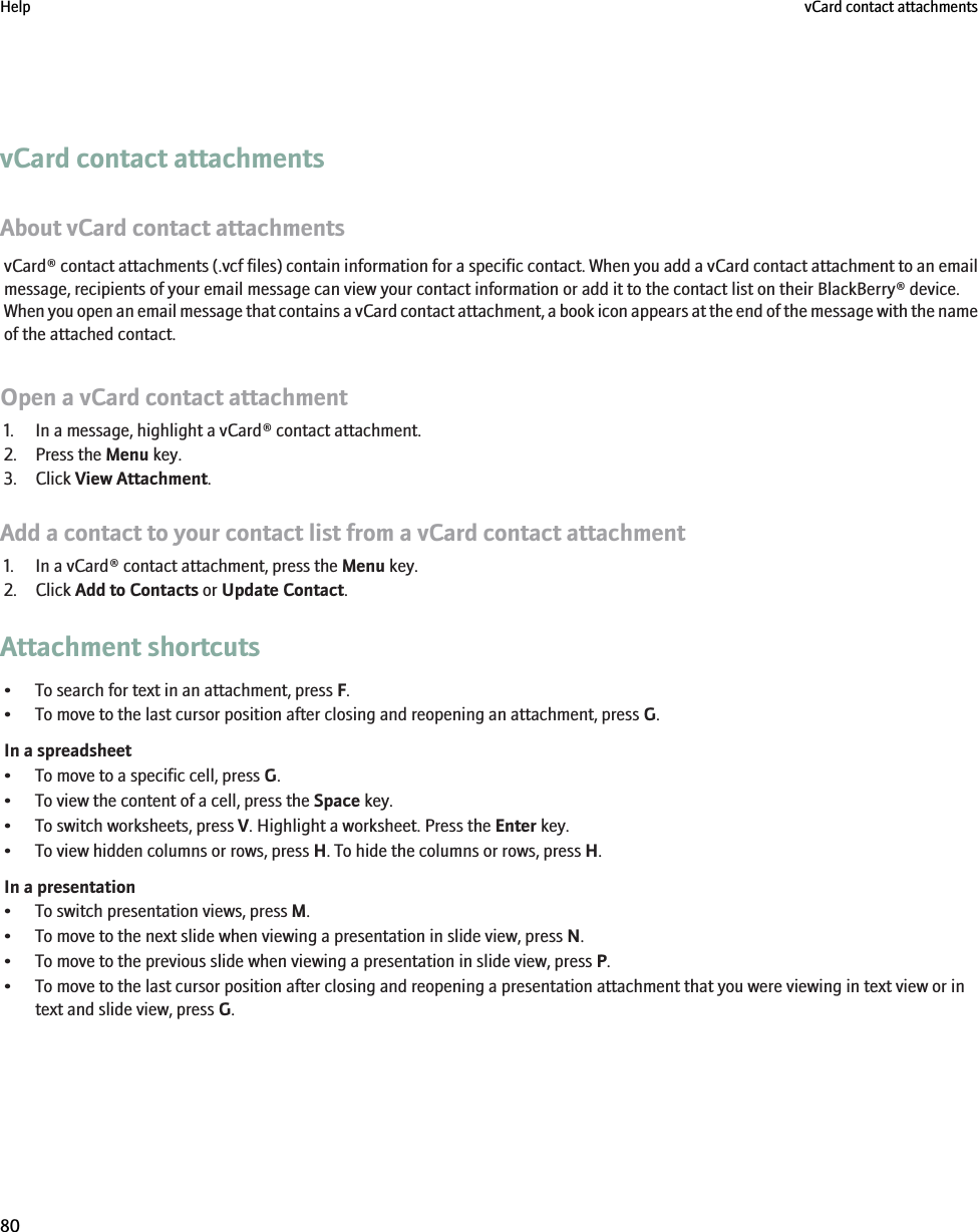 vCard contact attachmentsAbout vCard contact attachmentsvCard® contact attachments (.vcf files) contain information for a specific contact. When you add a vCard contact attachment to an emailmessage, recipients of your email message can view your contact information or add it to the contact list on their BlackBerry® device.When you open an email message that contains a vCard contact attachment, a book icon appears at the end of the message with the nameof the attached contact.Open a vCard contact attachment1. In a message, highlight a vCard® contact attachment.2. Press the Menu key.3. Click View Attachment.Add a contact to your contact list from a vCard contact attachment1. In a vCard® contact attachment, press the Menu key.2. Click Add to Contacts or Update Contact.Attachment shortcuts• To search for text in an attachment, press F.• To move to the last cursor position after closing and reopening an attachment, press G.In a spreadsheet• To move to a specific cell, press G.• To view the content of a cell, press the Space key.• To switch worksheets, press V. Highlight a worksheet. Press the Enter key.• To view hidden columns or rows, press H. To hide the columns or rows, press H.In a presentation• To switch presentation views, press M.• To move to the next slide when viewing a presentation in slide view, press N.• To move to the previous slide when viewing a presentation in slide view, press P.• To move to the last cursor position after closing and reopening a presentation attachment that you were viewing in text view or intext and slide view, press G.Help vCard contact attachments80