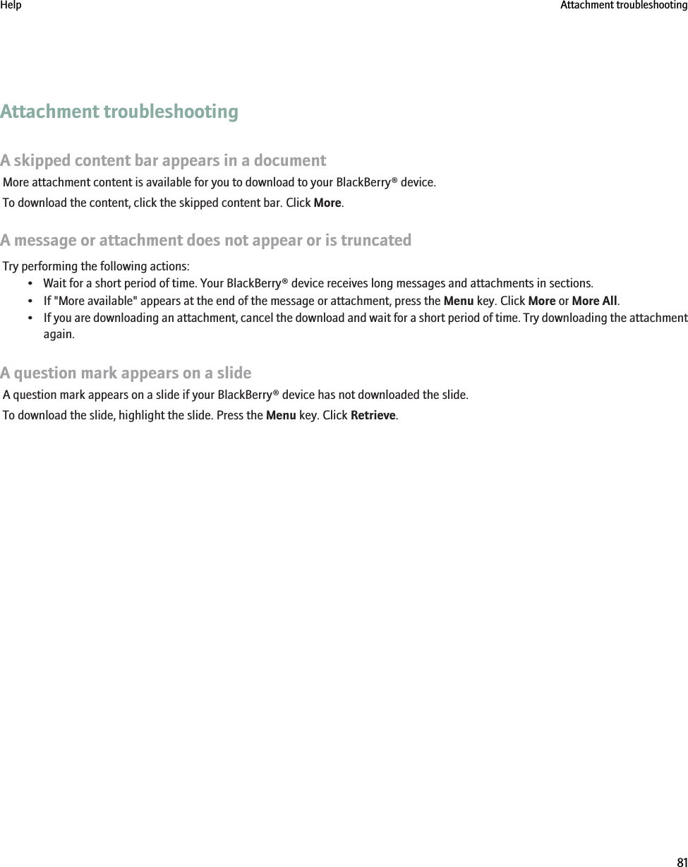 Attachment troubleshootingA skipped content bar appears in a documentMore attachment content is available for you to download to your BlackBerry® device.To download the content, click the skipped content bar. Click More.A message or attachment does not appear or is truncatedTry performing the following actions:• Wait for a short period of time. Your BlackBerry® device receives long messages and attachments in sections.• If &quot;More available&quot; appears at the end of the message or attachment, press the Menu key. Click More or More All.•If you are downloading an attachment, cancel the download and wait for a short period of time. Try downloading the attachmentagain.A question mark appears on a slideA question mark appears on a slide if your BlackBerry® device has not downloaded the slide.To download the slide, highlight the slide. Press the Menu key. Click Retrieve.Help Attachment troubleshooting81