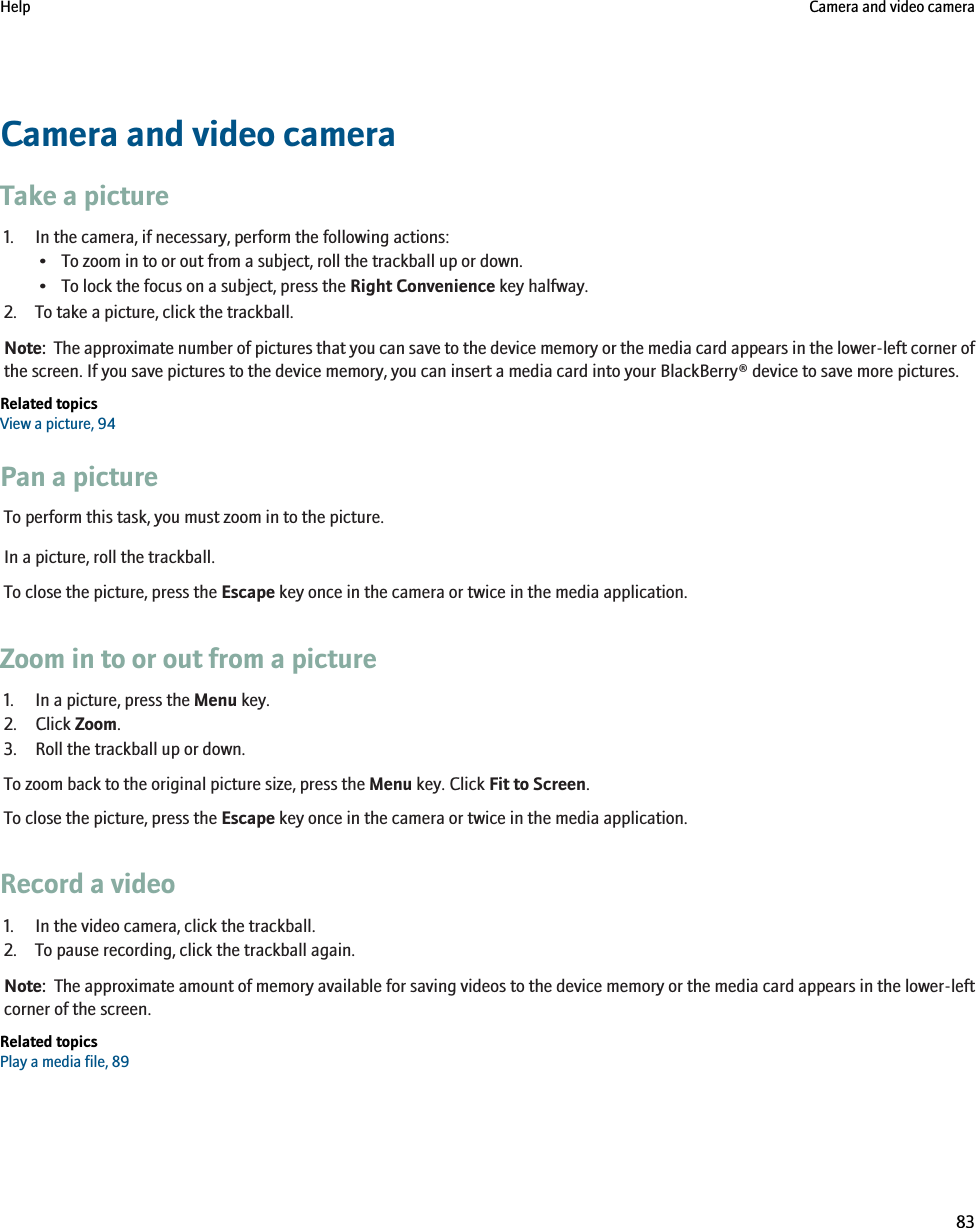 Camera and video cameraTake a picture1. In the camera, if necessary, perform the following actions:• To zoom in to or out from a subject, roll the trackball up or down.• To lock the focus on a subject, press the Right Convenience key halfway.2. To take a picture, click the trackball.Note:  The approximate number of pictures that you can save to the device memory or the media card appears in the lower-left corner ofthe screen. If you save pictures to the device memory, you can insert a media card into your BlackBerry® device to save more pictures.Related topicsView a picture, 94Pan a pictureTo perform this task, you must zoom in to the picture.In a picture, roll the trackball.To close the picture, press the Escape key once in the camera or twice in the media application.Zoom in to or out from a picture1. In a picture, press the Menu key.2. Click Zoom.3. Roll the trackball up or down.To zoom back to the original picture size, press the Menu key. Click Fit to Screen.To close the picture, press the Escape key once in the camera or twice in the media application.Record a video1. In the video camera, click the trackball.2. To pause recording, click the trackball again.Note:  The approximate amount of memory available for saving videos to the device memory or the media card appears in the lower-leftcorner of the screen.Related topicsPlay a media file, 89Help Camera and video camera83