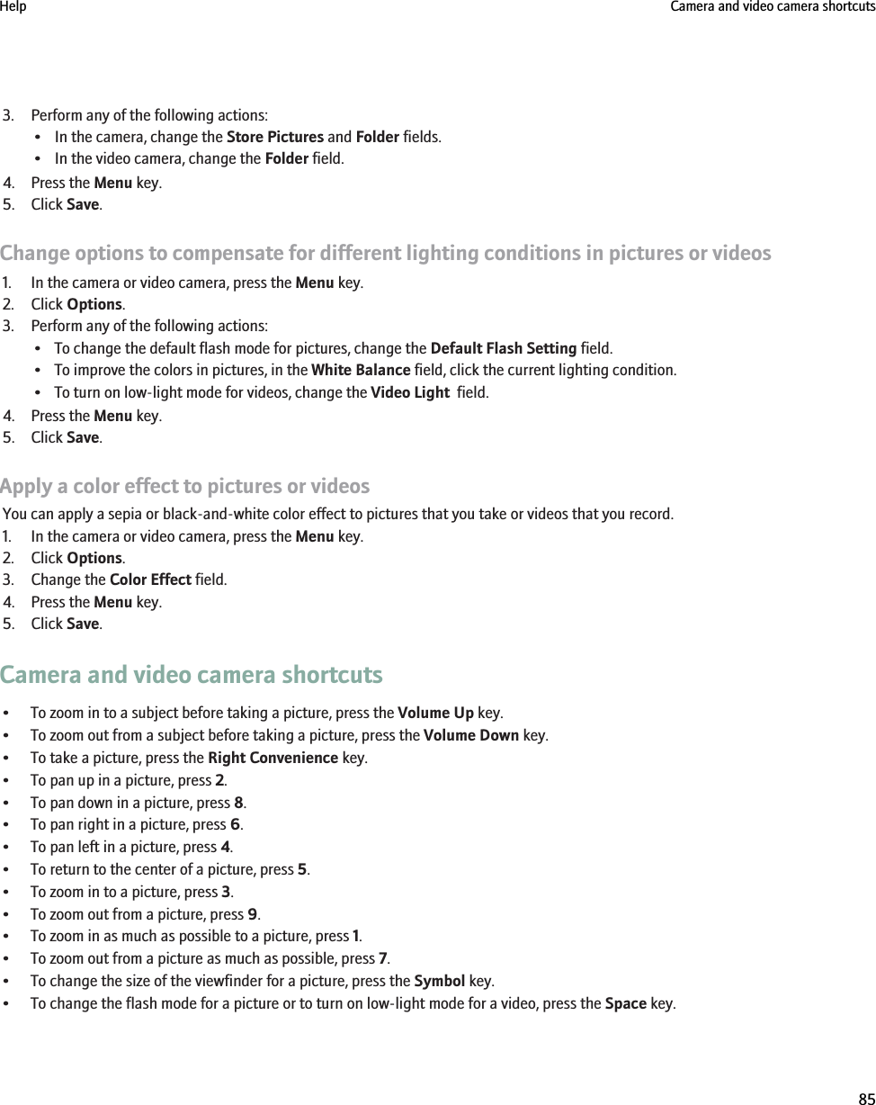 3. Perform any of the following actions:• In the camera, change the Store Pictures and Folder fields.• In the video camera, change the Folder field.4. Press the Menu key.5. Click Save.Change options to compensate for different lighting conditions in pictures or videos1. In the camera or video camera, press the Menu key.2. Click Options.3. Perform any of the following actions:• To change the default flash mode for pictures, change the Default Flash Setting field.• To improve the colors in pictures, in the White Balance field, click the current lighting condition.• To turn on low-light mode for videos, change the Video Light  field.4. Press the Menu key.5. Click Save.Apply a color effect to pictures or videosYou can apply a sepia or black-and-white color effect to pictures that you take or videos that you record.1. In the camera or video camera, press the Menu key.2. Click Options.3. Change the Color Effect field.4. Press the Menu key.5. Click Save.Camera and video camera shortcuts• To zoom in to a subject before taking a picture, press the Volume Up key.• To zoom out from a subject before taking a picture, press the Volume Down key.• To take a picture, press the Right Convenience key.• To pan up in a picture, press 2.• To pan down in a picture, press 8.• To pan right in a picture, press 6.• To pan left in a picture, press 4.• To return to the center of a picture, press 5.• To zoom in to a picture, press 3.• To zoom out from a picture, press 9.• To zoom in as much as possible to a picture, press 1.• To zoom out from a picture as much as possible, press 7.• To change the size of the viewfinder for a picture, press the Symbol key.• To change the flash mode for a picture or to turn on low-light mode for a video, press the Space key.Help Camera and video camera shortcuts85