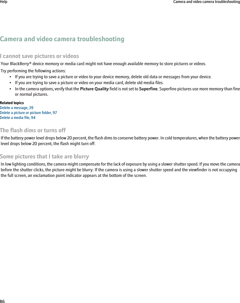 Camera and video camera troubleshootingI cannot save pictures or videosYour BlackBerry® device memory or media card might not have enough available memory to store pictures or videos.Try performing the following actions:• If you are trying to save a picture or video to your device memory, delete old data or messages from your device.• If you are trying to save a picture or video on your media card, delete old media files.•In the camera options, verify that the Picture Quality field is not set to Superfine. Superfine pictures use more memory than fineor normal pictures.Related topicsDelete a message, 39Delete a picture or picture folder, 97Delete a media file, 94The flash dims or turns offIf the battery power level drops below 20 percent, the flash dims to conserve battery power. In cold temperatures, when the battery powerlevel drops below 20 percent, the flash might turn off.Some pictures that I take are blurryIn low lighting conditions, the camera might compensate for the lack of exposure by using a slower shutter speed. If you move the camerabefore the shutter clicks, the picture might be blurry. If the camera is using a slower shutter speed and the viewfinder is not occupyingthe full screen, an exclamation point indicator appears at the bottom of the screen.Help Camera and video camera troubleshooting86