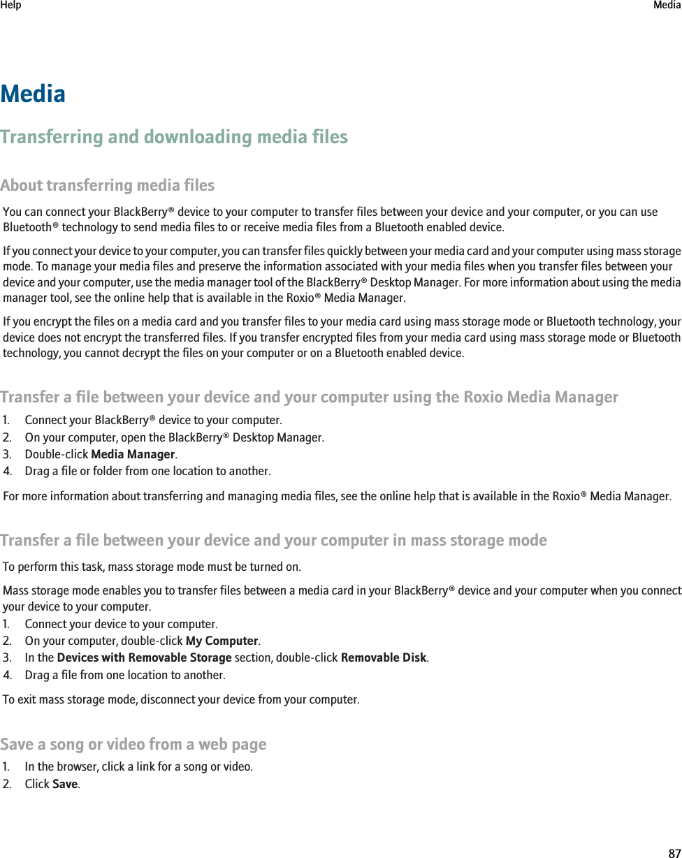 MediaTransferring and downloading media filesAbout transferring media filesYou can connect your BlackBerry® device to your computer to transfer files between your device and your computer, or you can useBluetooth® technology to send media files to or receive media files from a Bluetooth enabled device.If you connect your device to your computer, you can transfer files quickly between your media card and your computer using mass storagemode. To manage your media files and preserve the information associated with your media files when you transfer files between yourdevice and your computer, use the media manager tool of the BlackBerry® Desktop Manager. For more information about using the mediamanager tool, see the online help that is available in the Roxio® Media Manager.If you encrypt the files on a media card and you transfer files to your media card using mass storage mode or Bluetooth technology, yourdevice does not encrypt the transferred files. If you transfer encrypted files from your media card using mass storage mode or Bluetoothtechnology, you cannot decrypt the files on your computer or on a Bluetooth enabled device.Transfer a file between your device and your computer using the Roxio Media Manager1. Connect your BlackBerry® device to your computer.2. On your computer, open the BlackBerry® Desktop Manager.3. Double-click Media Manager.4. Drag a file or folder from one location to another.For more information about transferring and managing media files, see the online help that is available in the Roxio® Media Manager.Transfer a file between your device and your computer in mass storage modeTo perform this task, mass storage mode must be turned on.Mass storage mode enables you to transfer files between a media card in your BlackBerry® device and your computer when you connectyour device to your computer.1. Connect your device to your computer.2. On your computer, double-click My Computer.3. In the Devices with Removable Storage section, double-click Removable Disk.4. Drag a file from one location to another.To exit mass storage mode, disconnect your device from your computer.Save a song or video from a web page1. In the browser, click a link for a song or video.2. Click Save.Help Media87