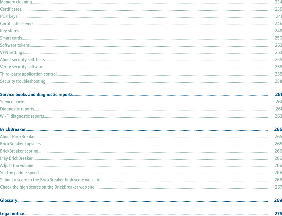 Memory cleaning................................................................................................................................................................................................................................... 234Certificates.............................................................................................................................................................................................................................................. 235PGP keys................................................................................................................................................................................................................................................. 241Certificate servers.................................................................................................................................................................................................................................. 246Key stores................................................................................................................................................................................................................................................ 248Smart cards............................................................................................................................................................................................................................................. 250Software tokens..................................................................................................................................................................................................................................... 253VPN settings........................................................................................................................................................................................................................................... 253About security self-tests....................................................................................................................................................................................................................... 255Verify security software........................................................................................................................................................................................................................ 255Third-party application control........................................................................................................................................................................................................... 255Security troubleshooting...................................................................................................................................................................................................................... 258Service books and diagnostic reports..................................................................................................................................................................................... 261Service books.......................................................................................................................................................................................................................................... 261Diagnostic reports................................................................................................................................................................................................................................. 261Wi-Fi diagnostic reports........................................................................................................................................................................................................................ 263BrickBreaker................................................................................................................................................................................................................................. 265About BrickBreaker................................................................................................................................................................................................................................ 265BrickBreaker capsules........................................................................................................................................................................................................................... 265BrickBreaker scoring............................................................................................................................................................................................................................. 266Play BrickBreaker................................................................................................................................................................................................................................... 266Adjust the volume.................................................................................................................................................................................................................................. 266Set the paddle speed............................................................................................................................................................................................................................. 266Submit a score to the BrickBreaker high score web site................................................................................................................................................................. 266Check the high scores on the BrickBreaker web site....................................................................................................................................................................... 267Glossary........................................................................................................................................................................................................................................ 269Legal notice.................................................................................................................................................................................................................................. 275