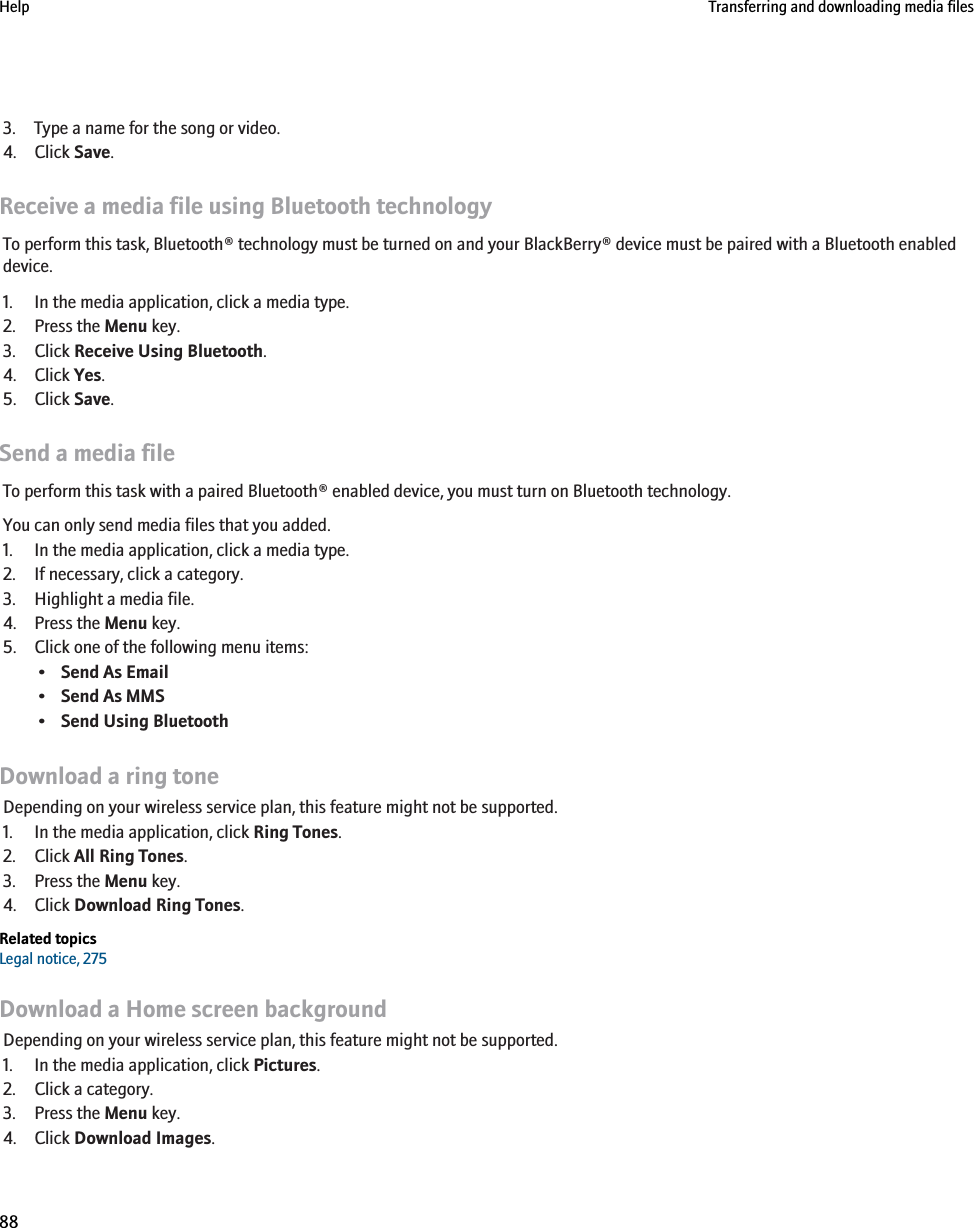 3. Type a name for the song or video.4. Click Save.Receive a media file using Bluetooth technologyTo perform this task, Bluetooth® technology must be turned on and your BlackBerry® device must be paired with a Bluetooth enableddevice.1. In the media application, click a media type.2. Press the Menu key.3. Click Receive Using Bluetooth.4. Click Yes.5. Click Save.Send a media fileTo perform this task with a paired Bluetooth® enabled device, you must turn on Bluetooth technology.You can only send media files that you added.1. In the media application, click a media type.2. If necessary, click a category.3. Highlight a media file.4. Press the Menu key.5. Click one of the following menu items:•Send As Email•Send As MMS•Send Using BluetoothDownload a ring toneDepending on your wireless service plan, this feature might not be supported.1. In the media application, click Ring Tones.2. Click All Ring Tones.3. Press the Menu key.4. Click Download Ring Tones.Related topicsLegal notice, 275Download a Home screen backgroundDepending on your wireless service plan, this feature might not be supported.1. In the media application, click Pictures.2. Click a category.3. Press the Menu key.4. Click Download Images.Help Transferring and downloading media files88