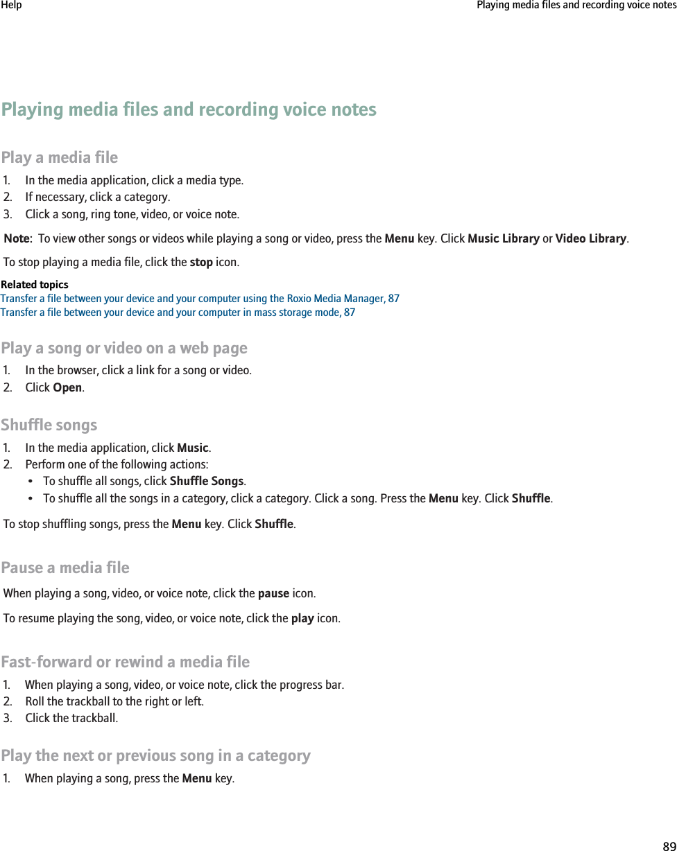 Playing media files and recording voice notesPlay a media file1. In the media application, click a media type.2. If necessary, click a category.3. Click a song, ring tone, video, or voice note.Note:  To view other songs or videos while playing a song or video, press the Menu key. Click Music Library or Video Library.To stop playing a media file, click the stop icon.Related topicsTransfer a file between your device and your computer using the Roxio Media Manager, 87Transfer a file between your device and your computer in mass storage mode, 87Play a song or video on a web page1. In the browser, click a link for a song or video.2. Click Open.Shuffle songs1. In the media application, click Music.2. Perform one of the following actions:• To shuffle all songs, click Shuffle Songs.• To shuffle all the songs in a category, click a category. Click a song. Press the Menu key. Click Shuffle.To stop shuffling songs, press the Menu key. Click Shuffle.Pause a media fileWhen playing a song, video, or voice note, click the pause icon.To resume playing the song, video, or voice note, click the play icon.Fast-forward or rewind a media file1. When playing a song, video, or voice note, click the progress bar.2. Roll the trackball to the right or left.3. Click the trackball.Play the next or previous song in a category1. When playing a song, press the Menu key.Help Playing media files and recording voice notes89