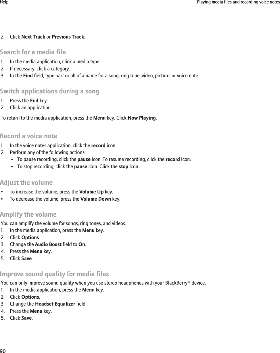 2. Click Next Track or Previous Track.Search for a media file1. In the media application, click a media type.2. If necessary, click a category.3. In the Find field, type part or all of a name for a song, ring tone, video, picture, or voice note.Switch applications during a song1. Press the End key.2. Click an application.To return to the media application, press the Menu key. Click Now Playing.Record a voice note1. In the voice notes application, click the record icon.2. Perform any of the following actions:• To pause recording, click the pause icon. To resume recording, click the record icon.• To stop recording, click the pause icon. Click the stop icon.Adjust the volume• To increase the volume, press the Volume Up key.• To decrease the volume, press the Volume Down key.Amplify the volumeYou can amplify the volume for songs, ring tones, and videos.1. In the media application, press the Menu key.2. Click Options.3. Change the Audio Boost field to On.4. Press the Menu key.5. Click Save.Improve sound quality for media filesYou can only improve sound quality when you use stereo headphones with your BlackBerry® device.1. In the media application, press the Menu key.2. Click Options.3. Change the Headset Equalizer field.4. Press the Menu key.5. Click Save.Help Playing media files and recording voice notes90