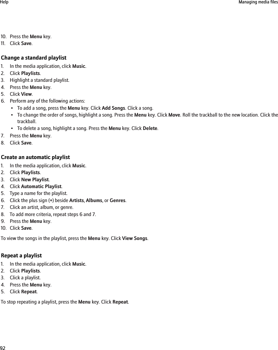 10. Press the Menu key.11. Click Save.Change a standard playlist1. In the media application, click Music.2. Click Playlists.3. Highlight a standard playlist.4. Press the Menu key.5. Click View.6. Perform any of the following actions:• To add a song, press the Menu key. Click Add Songs. Click a song.•To change the order of songs, highlight a song. Press the Menu key. Click Move. Roll the trackball to the new location. Click thetrackball.• To delete a song, highlight a song. Press the Menu key. Click Delete.7. Press the Menu key.8. Click Save.Create an automatic playlist1. In the media application, click Music.2. Click Playlists.3. Click New Playlist.4. Click Automatic Playlist.5. Type a name for the playlist.6. Click the plus sign (+) beside Artists, Albums, or Genres.7. Click an artist, album, or genre.8. To add more criteria, repeat steps 6 and 7.9. Press the Menu key.10. Click Save.To view the songs in the playlist, press the Menu key. Click View Songs.Repeat a playlist1. In the media application, click Music.2. Click Playlists.3. Click a playlist.4. Press the Menu key.5. Click Repeat.To stop repeating a playlist, press the Menu key. Click Repeat.Help Managing media files92