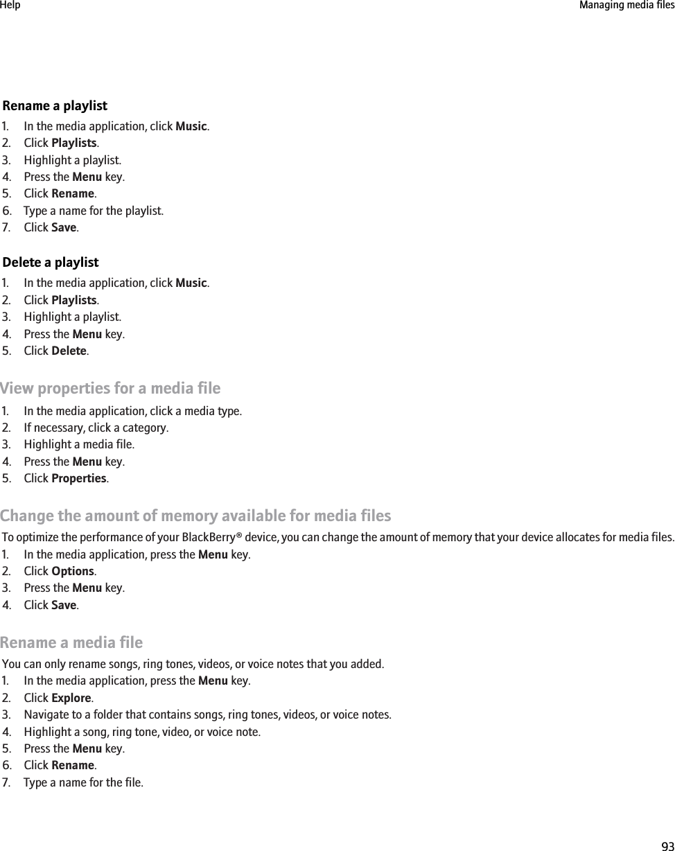 Rename a playlist1. In the media application, click Music.2. Click Playlists.3. Highlight a playlist.4. Press the Menu key.5. Click Rename.6. Type a name for the playlist.7. Click Save.Delete a playlist1. In the media application, click Music.2. Click Playlists.3. Highlight a playlist.4. Press the Menu key.5. Click Delete.View properties for a media file1. In the media application, click a media type.2. If necessary, click a category.3. Highlight a media file.4. Press the Menu key.5. Click Properties.Change the amount of memory available for media filesTo optimize the performance of your BlackBerry® device, you can change the amount of memory that your device allocates for media files.1. In the media application, press the Menu key.2. Click Options.3. Press the Menu key.4. Click Save.Rename a media fileYou can only rename songs, ring tones, videos, or voice notes that you added.1. In the media application, press the Menu key.2. Click Explore.3. Navigate to a folder that contains songs, ring tones, videos, or voice notes.4. Highlight a song, ring tone, video, or voice note.5. Press the Menu key.6. Click Rename.7. Type a name for the file.Help Managing media files93