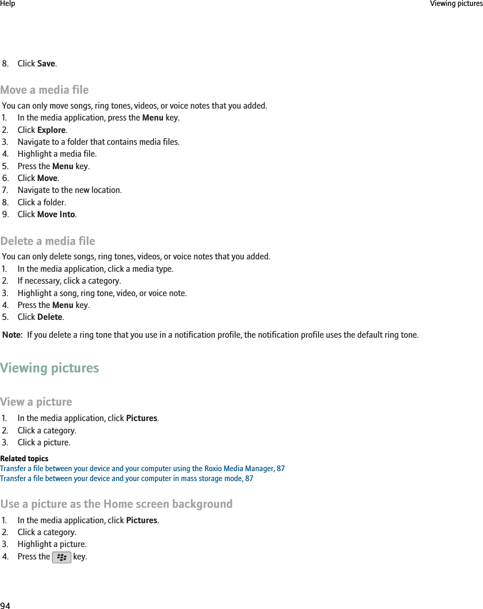 8. Click Save.Move a media fileYou can only move songs, ring tones, videos, or voice notes that you added.1. In the media application, press the Menu key.2. Click Explore.3. Navigate to a folder that contains media files.4. Highlight a media file.5. Press the Menu key.6. Click Move.7. Navigate to the new location.8. Click a folder.9. Click Move Into.Delete a media fileYou can only delete songs, ring tones, videos, or voice notes that you added.1. In the media application, click a media type.2. If necessary, click a category.3. Highlight a song, ring tone, video, or voice note.4. Press the Menu key.5. Click Delete.Note:  If you delete a ring tone that you use in a notification profile, the notification profile uses the default ring tone.Viewing picturesView a picture1. In the media application, click Pictures.2. Click a category.3. Click a picture.Related topicsTransfer a file between your device and your computer using the Roxio Media Manager, 87Transfer a file between your device and your computer in mass storage mode, 87Use a picture as the Home screen background1. In the media application, click Pictures.2. Click a category.3. Highlight a picture.4. Press the   key.Help Viewing pictures94