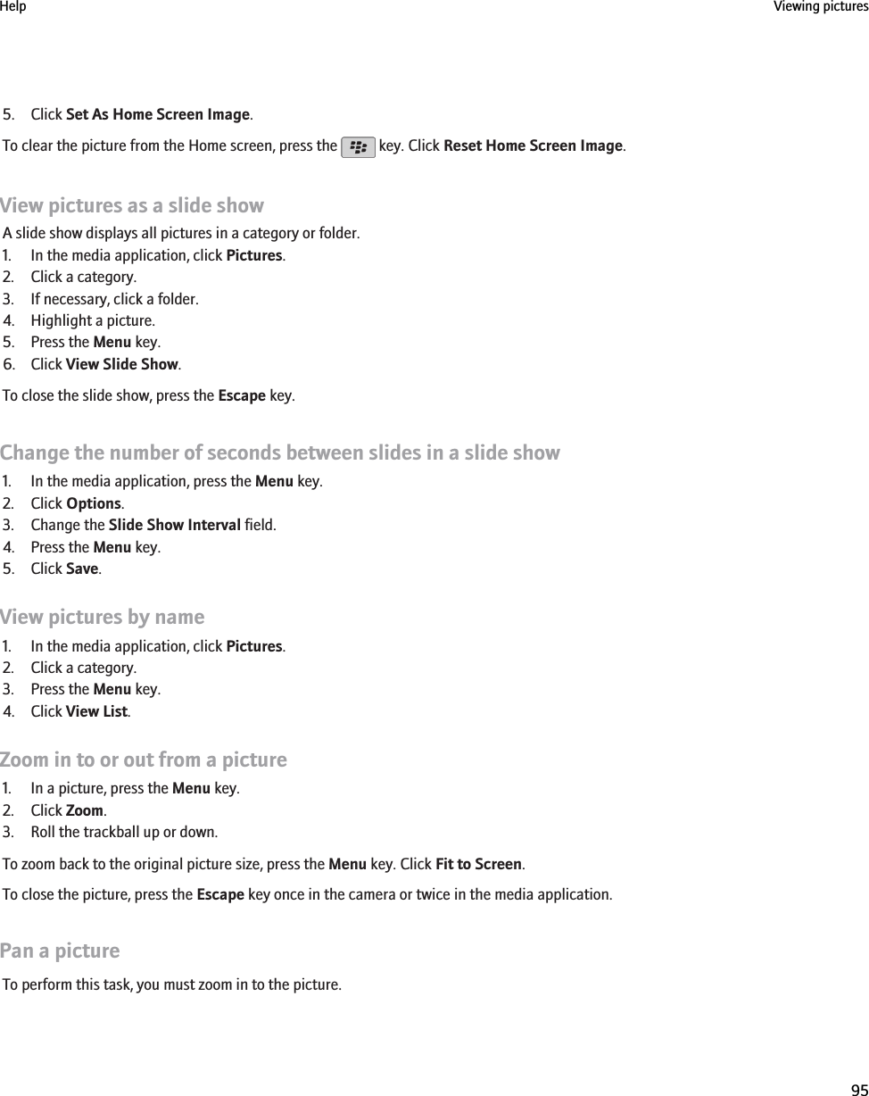 5. Click Set As Home Screen Image.To clear the picture from the Home screen, press the   key. Click Reset Home Screen Image.View pictures as a slide showA slide show displays all pictures in a category or folder.1. In the media application, click Pictures.2. Click a category.3. If necessary, click a folder.4. Highlight a picture.5. Press the Menu key.6. Click View Slide Show.To close the slide show, press the Escape key.Change the number of seconds between slides in a slide show1. In the media application, press the Menu key.2. Click Options.3. Change the Slide Show Interval field.4. Press the Menu key.5. Click Save.View pictures by name1. In the media application, click Pictures.2. Click a category.3. Press the Menu key.4. Click View List.Zoom in to or out from a picture1. In a picture, press the Menu key.2. Click Zoom.3. Roll the trackball up or down.To zoom back to the original picture size, press the Menu key. Click Fit to Screen.To close the picture, press the Escape key once in the camera or twice in the media application.Pan a pictureTo perform this task, you must zoom in to the picture.Help Viewing pictures95