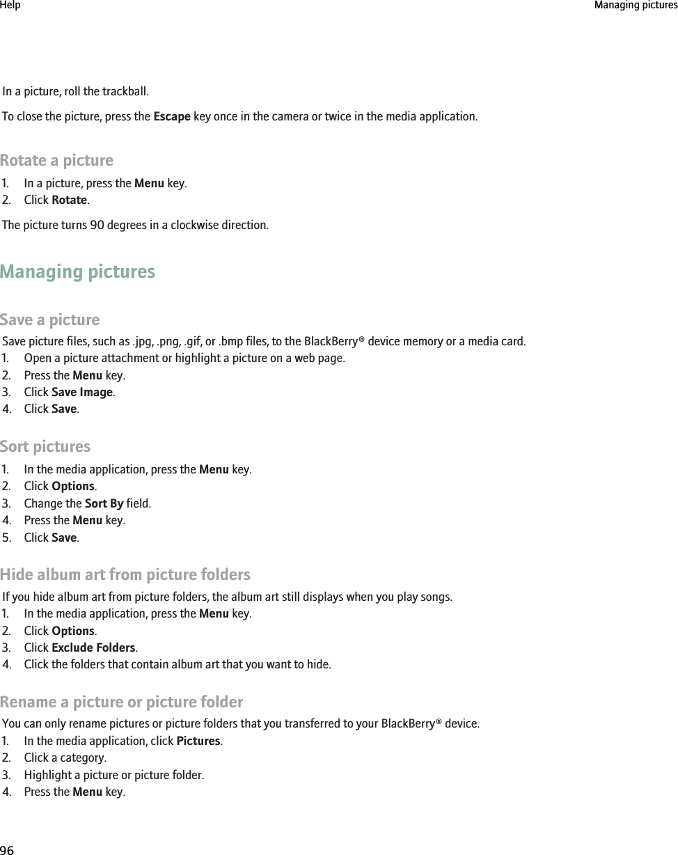 In a picture, roll the trackball.To close the picture, press the Escape key once in the camera or twice in the media application.Rotate a picture1. In a picture, press the Menu key.2. Click Rotate.The picture turns 90 degrees in a clockwise direction.Managing picturesSave a pictureSave picture files, such as .jpg, .png, .gif, or .bmp files, to the BlackBerry® device memory or a media card.1. Open a picture attachment or highlight a picture on a web page.2. Press the Menu key.3. Click Save Image.4. Click Save.Sort pictures1. In the media application, press the Menu key.2. Click Options.3. Change the Sort By field.4. Press the Menu key.5. Click Save.Hide album art from picture foldersIf you hide album art from picture folders, the album art still displays when you play songs.1. In the media application, press the Menu key.2. Click Options.3. Click Exclude Folders.4. Click the folders that contain album art that you want to hide.Rename a picture or picture folderYou can only rename pictures or picture folders that you transferred to your BlackBerry® device.1. In the media application, click Pictures.2. Click a category.3. Highlight a picture or picture folder.4. Press the Menu key.Help Managing pictures96