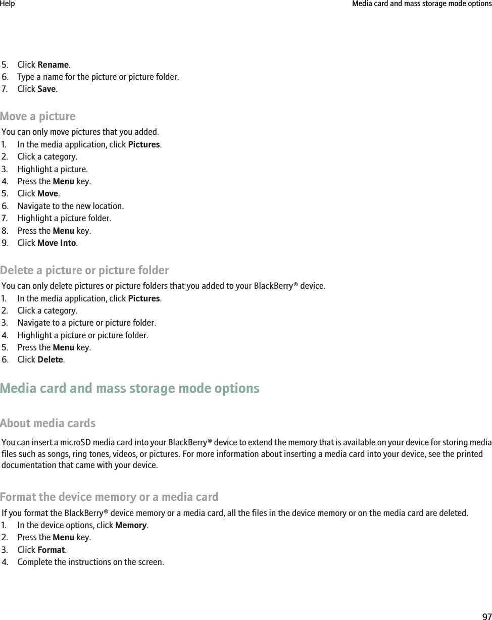 5. Click Rename.6. Type a name for the picture or picture folder.7. Click Save.Move a pictureYou can only move pictures that you added.1. In the media application, click Pictures.2. Click a category.3. Highlight a picture.4. Press the Menu key.5. Click Move.6. Navigate to the new location.7. Highlight a picture folder.8. Press the Menu key.9. Click Move Into.Delete a picture or picture folderYou can only delete pictures or picture folders that you added to your BlackBerry® device.1. In the media application, click Pictures.2. Click a category.3. Navigate to a picture or picture folder.4. Highlight a picture or picture folder.5. Press the Menu key.6. Click Delete.Media card and mass storage mode optionsAbout media cardsYou can insert a microSD media card into your BlackBerry® device to extend the memory that is available on your device for storing mediafiles such as songs, ring tones, videos, or pictures. For more information about inserting a media card into your device, see the printeddocumentation that came with your device.Format the device memory or a media cardIf you format the BlackBerry® device memory or a media card, all the files in the device memory or on the media card are deleted.1. In the device options, click Memory.2. Press the Menu key.3. Click Format.4. Complete the instructions on the screen.Help Media card and mass storage mode options97
