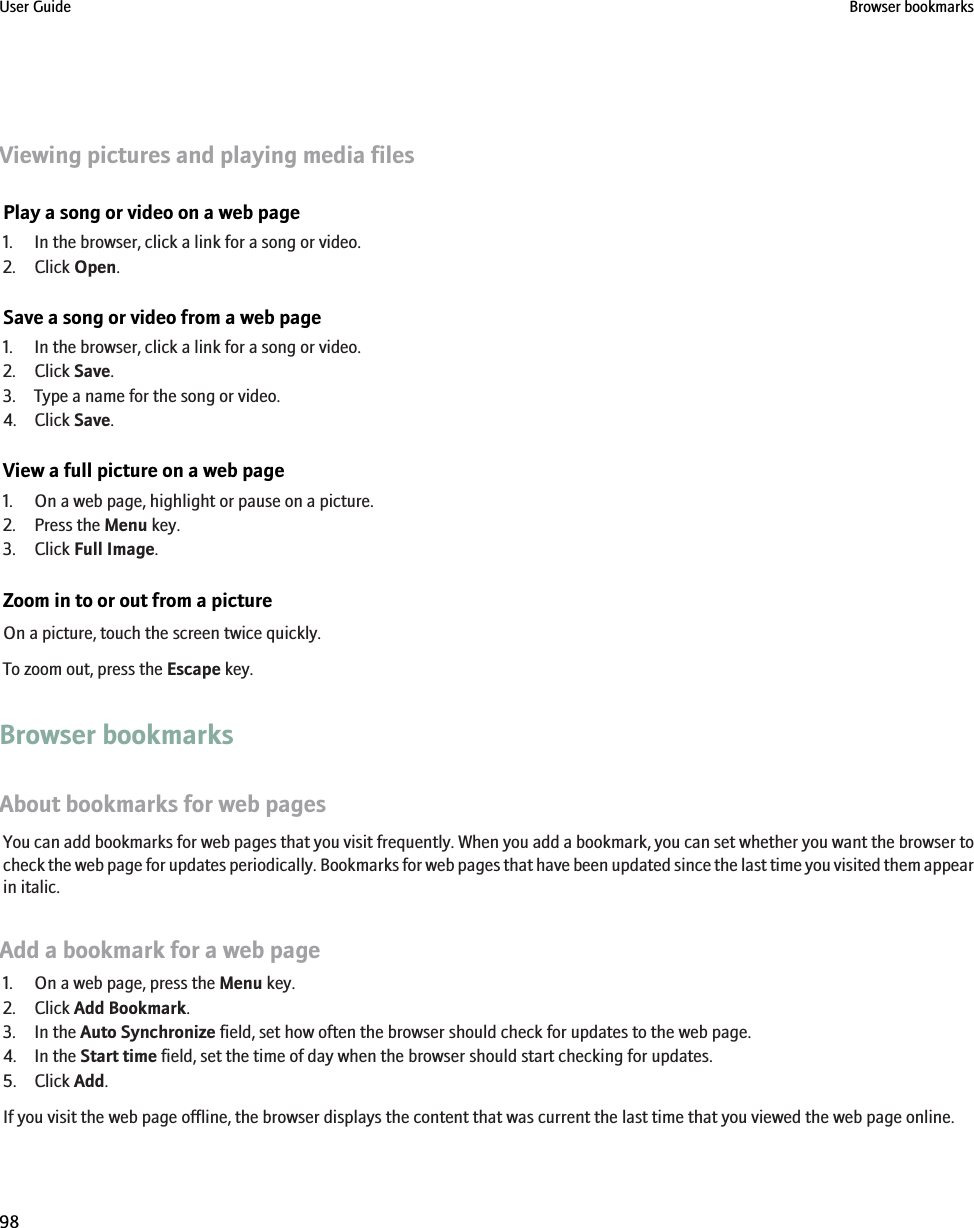 Viewing pictures and playing media filesPlay a song or video on a web page1. In the browser, click a link for a song or video.2. Click Open.Save a song or video from a web page1. In the browser, click a link for a song or video.2. Click Save.3. Type a name for the song or video.4. Click Save.View a full picture on a web page1. On a web page, highlight or pause on a picture.2. Press the Menu key.3. Click Full Image.Zoom in to or out from a pictureOn a picture, touch the screen twice quickly.To zoom out, press the Escape key.Browser bookmarksAbout bookmarks for web pagesYou can add bookmarks for web pages that you visit frequently. When you add a bookmark, you can set whether you want the browser tocheck the web page for updates periodically. Bookmarks for web pages that have been updated since the last time you visited them appearin italic.Add a bookmark for a web page1. On a web page, press the Menu key.2. Click Add Bookmark.3. In the Auto Synchronize field, set how often the browser should check for updates to the web page.4. In the Start time field, set the time of day when the browser should start checking for updates.5. Click Add.If you visit the web page offline, the browser displays the content that was current the last time that you viewed the web page online.User Guide Browser bookmarks98