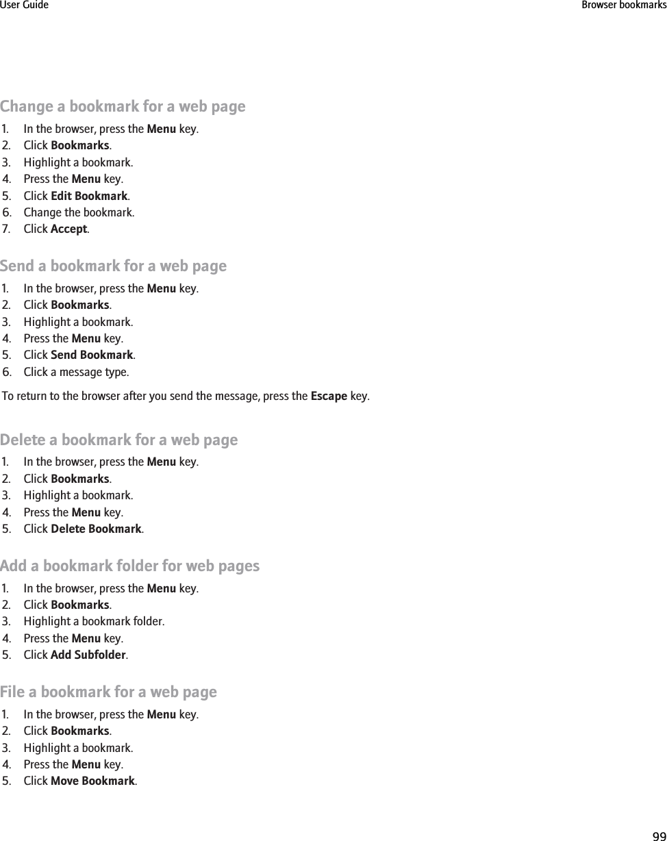 Change a bookmark for a web page1. In the browser, press the Menu key.2. Click Bookmarks.3. Highlight a bookmark.4. Press the Menu key.5. Click Edit Bookmark.6. Change the bookmark.7. Click Accept.Send a bookmark for a web page1. In the browser, press the Menu key.2. Click Bookmarks.3. Highlight a bookmark.4. Press the Menu key.5. Click Send Bookmark.6. Click a message type.To return to the browser after you send the message, press the Escape key.Delete a bookmark for a web page1. In the browser, press the Menu key.2. Click Bookmarks.3. Highlight a bookmark.4. Press the Menu key.5. Click Delete Bookmark.Add a bookmark folder for web pages1. In the browser, press the Menu key.2. Click Bookmarks.3. Highlight a bookmark folder.4. Press the Menu key.5. Click Add Subfolder.File a bookmark for a web page1. In the browser, press the Menu key.2. Click Bookmarks.3. Highlight a bookmark.4. Press the Menu key.5. Click Move Bookmark.User Guide Browser bookmarks99