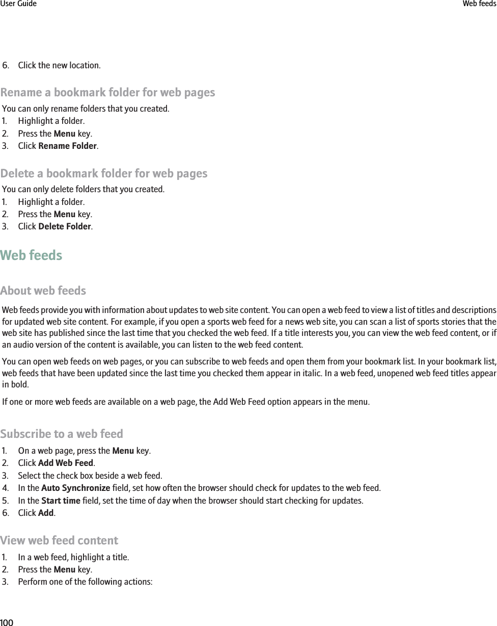 6. Click the new location.Rename a bookmark folder for web pagesYou can only rename folders that you created.1. Highlight a folder.2. Press the Menu key.3. Click Rename Folder.Delete a bookmark folder for web pagesYou can only delete folders that you created.1. Highlight a folder.2. Press the Menu key.3. Click Delete Folder.Web feedsAbout web feedsWeb feeds provide you with information about updates to web site content. You can open a web feed to view a list of titles and descriptionsfor updated web site content. For example, if you open a sports web feed for a news web site, you can scan a list of sports stories that theweb site has published since the last time that you checked the web feed. If a title interests you, you can view the web feed content, or ifan audio version of the content is available, you can listen to the web feed content.You can open web feeds on web pages, or you can subscribe to web feeds and open them from your bookmark list. In your bookmark list,web feeds that have been updated since the last time you checked them appear in italic. In a web feed, unopened web feed titles appearin bold.If one or more web feeds are available on a web page, the Add Web Feed option appears in the menu.Subscribe to a web feed1. On a web page, press the Menu key.2. Click Add Web Feed.3. Select the check box beside a web feed.4. In the Auto Synchronize field, set how often the browser should check for updates to the web feed.5. In the Start time field, set the time of day when the browser should start checking for updates.6. Click Add.View web feed content1. In a web feed, highlight a title.2. Press the Menu key.3. Perform one of the following actions:User Guide Web feeds100