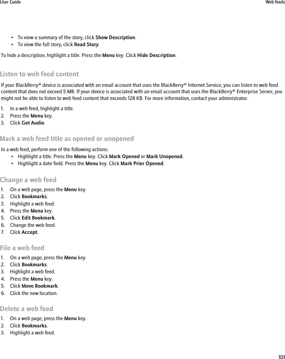 • To view a summary of the story, click Show Description.• To view the full story, click Read Story.To hide a description, highlight a title. Press the Menu key. Click Hide Description.Listen to web feed contentIf your BlackBerry® device is associated with an email account that uses the BlackBerry® Internet Service, you can listen to web feedcontent that does not exceed 5 MB. If your device is associated with an email account that uses the BlackBerry® Enterprise Server, youmight not be able to listen to web feed content that exceeds 128 KB. For more information, contact your administrator.1. In a web feed, highlight a title.2. Press the Menu key.3. Click Get Audio.Mark a web feed title as opened or unopenedIn a web feed, perform one of the following actions:• Highlight a title. Press the Menu key. Click Mark Opened or Mark Unopened.• Highlight a date field. Press the Menu key. Click Mark Prior Opened.Change a web feed1. On a web page, press the Menu key.2. Click Bookmarks.3. Highlight a web feed.4. Press the Menu key.5. Click Edit Bookmark.6. Change the web feed.7. Click Accept.File a web feed1. On a web page, press the Menu key.2. Click Bookmarks.3. Highlight a web feed.4. Press the Menu key.5. Click Move Bookmark.6. Click the new location.Delete a web feed1. On a web page, press the Menu key.2. Click Bookmarks.3. Highlight a web feed.User Guide Web feeds101