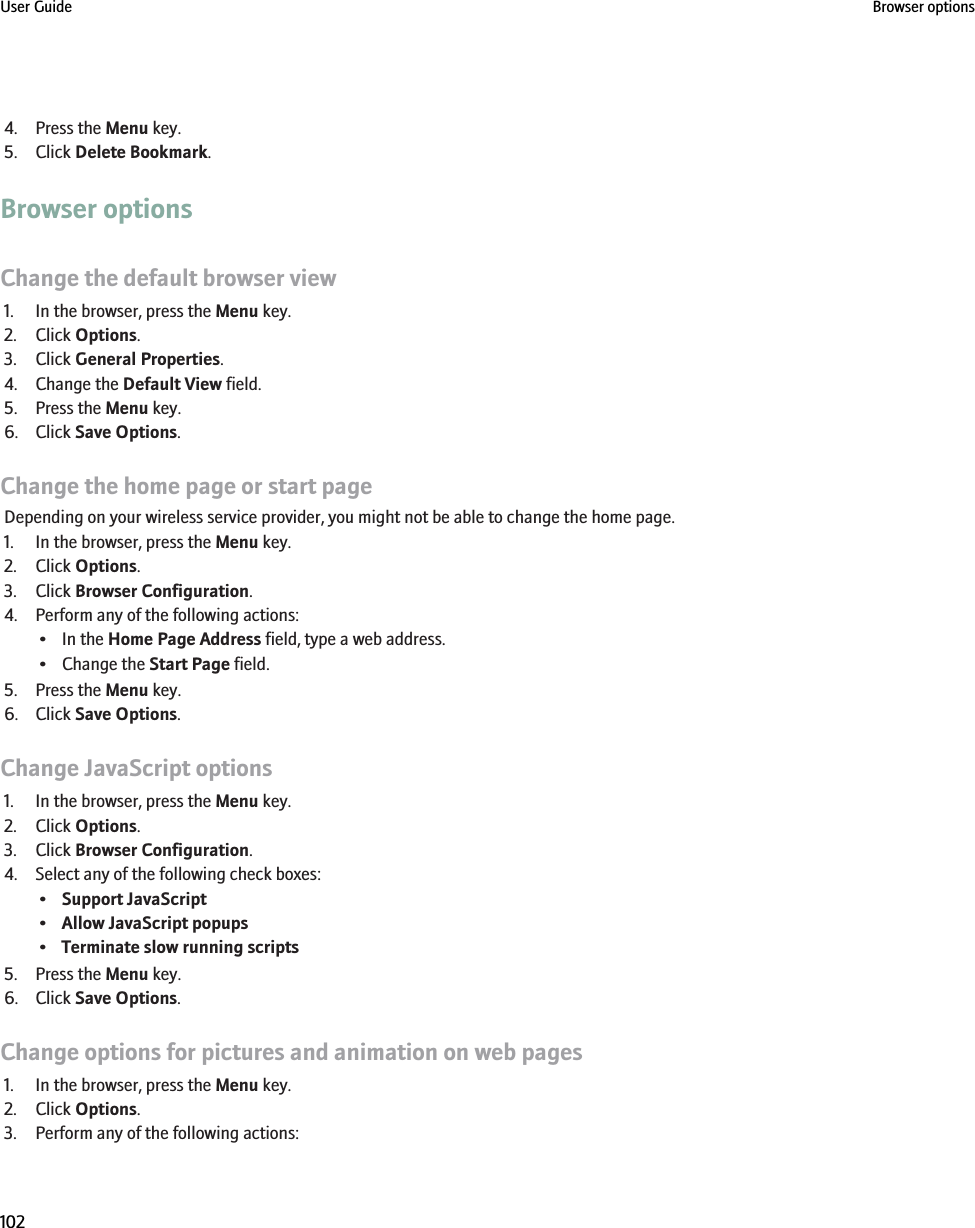 4. Press the Menu key.5. Click Delete Bookmark.Browser optionsChange the default browser view1. In the browser, press the Menu key.2. Click Options.3. Click General Properties.4. Change the Default View field.5. Press the Menu key.6. Click Save Options.Change the home page or start pageDepending on your wireless service provider, you might not be able to change the home page.1. In the browser, press the Menu key.2. Click Options.3. Click Browser Configuration.4. Perform any of the following actions:• In the Home Page Address field, type a web address.• Change the Start Page field.5. Press the Menu key.6. Click Save Options.Change JavaScript options1. In the browser, press the Menu key.2. Click Options.3. Click Browser Configuration.4. Select any of the following check boxes:•Support JavaScript•Allow JavaScript popups•Terminate slow running scripts5. Press the Menu key.6. Click Save Options.Change options for pictures and animation on web pages1. In the browser, press the Menu key.2. Click Options.3. Perform any of the following actions:User Guide Browser options102