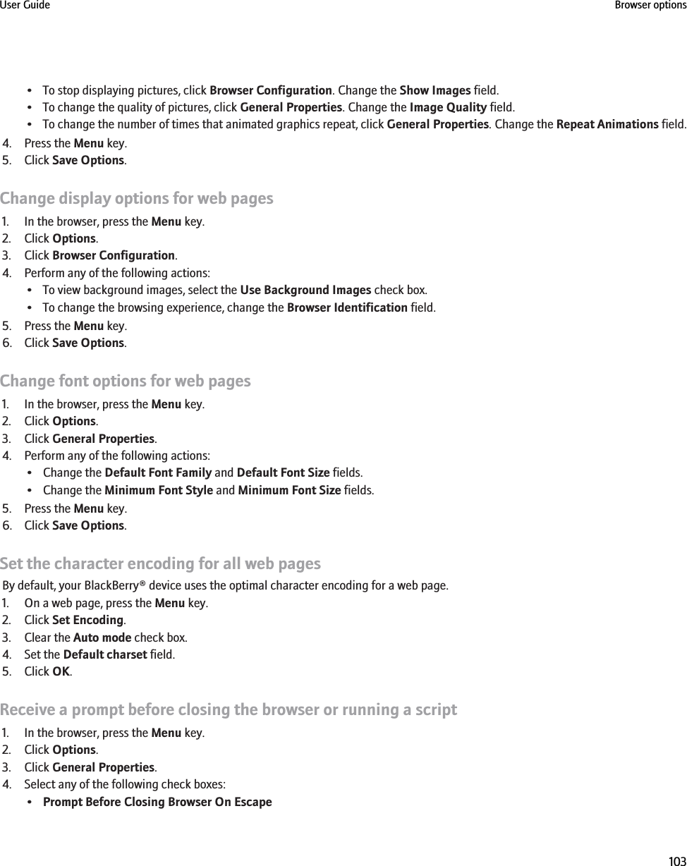 • To stop displaying pictures, click Browser Configuration. Change the Show Images field.• To change the quality of pictures, click General Properties. Change the Image Quality field.•To change the number of times that animated graphics repeat, click General Properties. Change the Repeat Animations field.4. Press the Menu key.5. Click Save Options.Change display options for web pages1. In the browser, press the Menu key.2. Click Options.3. Click Browser Configuration.4. Perform any of the following actions:• To view background images, select the Use Background Images check box.• To change the browsing experience, change the Browser Identification field.5. Press the Menu key.6. Click Save Options.Change font options for web pages1. In the browser, press the Menu key.2. Click Options.3. Click General Properties.4. Perform any of the following actions:• Change the Default Font Family and Default Font Size fields.• Change the Minimum Font Style and Minimum Font Size fields.5. Press the Menu key.6. Click Save Options.Set the character encoding for all web pagesBy default, your BlackBerry® device uses the optimal character encoding for a web page.1. On a web page, press the Menu key.2. Click Set Encoding.3. Clear the Auto mode check box.4. Set the Default charset field.5. Click OK.Receive a prompt before closing the browser or running a script1. In the browser, press the Menu key.2. Click Options.3. Click General Properties.4. Select any of the following check boxes:•Prompt Before Closing Browser On EscapeUser Guide Browser options103