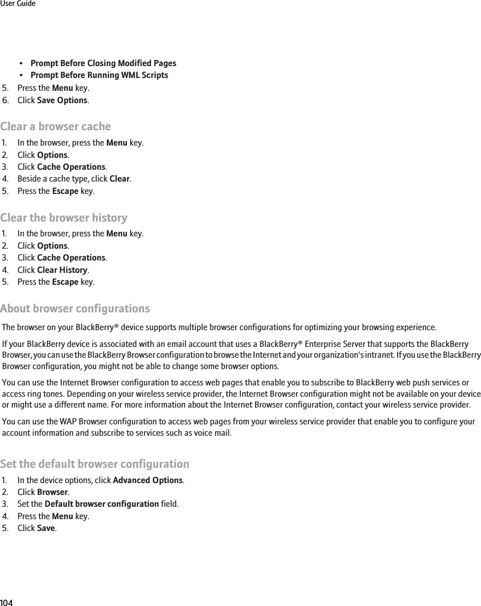 •Prompt Before Closing Modified Pages•Prompt Before Running WML Scripts5. Press the Menu key.6. Click Save Options.Clear a browser cache1. In the browser, press the Menu key.2. Click Options.3. Click Cache Operations.4. Beside a cache type, click Clear.5. Press the Escape key.Clear the browser history1. In the browser, press the Menu key.2. Click Options.3. Click Cache Operations.4. Click Clear History.5. Press the Escape key.About browser configurationsThe browser on your BlackBerry® device supports multiple browser configurations for optimizing your browsing experience.If your BlackBerry device is associated with an email account that uses a BlackBerry® Enterprise Server that supports the BlackBerryBrowser, you can use the BlackBerry Browser configuration to browse the Internet and your organization&apos;s intranet. If you use the BlackBerryBrowser configuration, you might not be able to change some browser options.You can use the Internet Browser configuration to access web pages that enable you to subscribe to BlackBerry web push services oraccess ring tones. Depending on your wireless service provider, the Internet Browser configuration might not be available on your deviceor might use a different name. For more information about the Internet Browser configuration, contact your wireless service provider.You can use the WAP Browser configuration to access web pages from your wireless service provider that enable you to configure youraccount information and subscribe to services such as voice mail.Set the default browser configuration1. In the device options, click Advanced Options.2. Click Browser.3. Set the Default browser configuration field.4. Press the Menu key.5. Click Save.User Guide104
