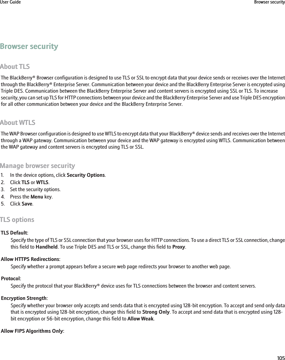 Browser securityAbout TLSThe BlackBerry® Browser configuration is designed to use TLS or SSL to encrypt data that your device sends or receives over the Internetthrough the BlackBerry® Enterprise Server. Communication between your device and the BlackBerry Enterprise Server is encrypted usingTriple DES. Communication between the BlackBerry Enterprise Server and content servers is encrypted using SSL or TLS. To increasesecurity, you can set up TLS for HTTP connections between your device and the BlackBerry Enterprise Server and use Triple DES encryptionfor all other communication between your device and the BlackBerry Enterprise Server.About WTLSThe WAP Browser configuration is designed to use WTLS to encrypt data that your BlackBerry® device sends and receives over the Internetthrough a WAP gateway. Communication between your device and the WAP gateway is encrypted using WTLS. Communication betweenthe WAP gateway and content servers is encrypted using TLS or SSL.Manage browser security1. In the device options, click Security Options.2. Click TLS or WTLS.3. Set the security options.4. Press the Menu key.5. Click Save.TLS optionsTLS Default:Specify the type of TLS or SSL connection that your browser uses for HTTP connections. To use a direct TLS or SSL connection, changethis field to Handheld. To use Triple DES and TLS or SSL, change this field to Proxy.Allow HTTPS Redirections:Specify whether a prompt appears before a secure web page redirects your browser to another web page.Protocol:Specify the protocol that your BlackBerry® device uses for TLS connections between the browser and content servers.Encryption Strength:Specify whether your browser only accepts and sends data that is encrypted using 128-bit encryption. To accept and send only datathat is encrypted using 128-bit encryption, change this field to Strong Only. To accept and send data that is encrypted using 128-bit encryption or 56-bit encryption, change this field to Allow Weak.Allow FIPS Algorithms Only:User Guide Browser security105