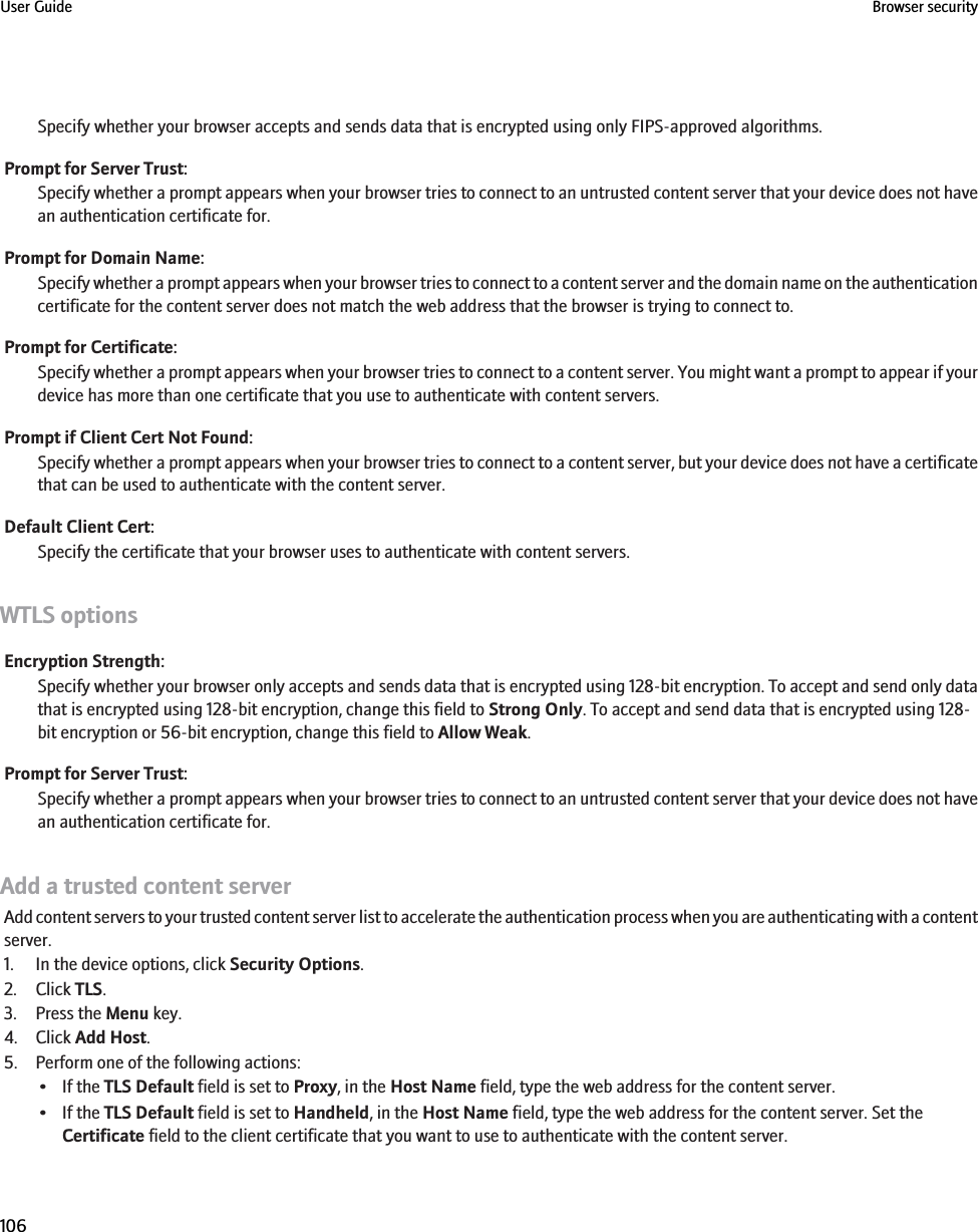 Specify whether your browser accepts and sends data that is encrypted using only FIPS-approved algorithms.Prompt for Server Trust:Specify whether a prompt appears when your browser tries to connect to an untrusted content server that your device does not havean authentication certificate for.Prompt for Domain Name:Specify whether a prompt appears when your browser tries to connect to a content server and the domain name on the authenticationcertificate for the content server does not match the web address that the browser is trying to connect to.Prompt for Certificate:Specify whether a prompt appears when your browser tries to connect to a content server. You might want a prompt to appear if yourdevice has more than one certificate that you use to authenticate with content servers.Prompt if Client Cert Not Found:Specify whether a prompt appears when your browser tries to connect to a content server, but your device does not have a certificatethat can be used to authenticate with the content server.Default Client Cert:Specify the certificate that your browser uses to authenticate with content servers.WTLS optionsEncryption Strength:Specify whether your browser only accepts and sends data that is encrypted using 128-bit encryption. To accept and send only datathat is encrypted using 128-bit encryption, change this field to Strong Only. To accept and send data that is encrypted using 128-bit encryption or 56-bit encryption, change this field to Allow Weak.Prompt for Server Trust:Specify whether a prompt appears when your browser tries to connect to an untrusted content server that your device does not havean authentication certificate for.Add a trusted content serverAdd content servers to your trusted content server list to accelerate the authentication process when you are authenticating with a contentserver.1. In the device options, click Security Options.2. Click TLS.3. Press the Menu key.4. Click Add Host.5. Perform one of the following actions:• If the TLS Default field is set to Proxy, in the Host Name field, type the web address for the content server.• If the TLS Default field is set to Handheld, in the Host Name field, type the web address for the content server. Set theCertificate field to the client certificate that you want to use to authenticate with the content server.User Guide Browser security106