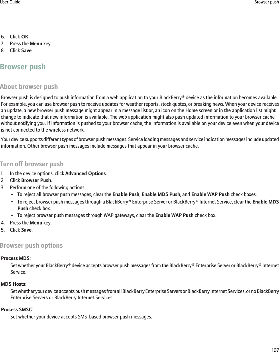 6. Click OK.7. Press the Menu key.8. Click Save.Browser pushAbout browser pushBrowser push is designed to push information from a web application to your BlackBerry® device as the information becomes available.For example, you can use browser push to receive updates for weather reports, stock quotes, or breaking news. When your device receivesan update, a new browser push message might appear in a message list or, an icon on the Home screen or in the application list mightchange to indicate that new information is available. The web application might also push updated information to your browser cachewithout notifying you. If information is pushed to your browser cache, the information is available on your device even when your deviceis not connected to the wireless network.Your device supports different types of browser push messages. Service loading messages and service indication messages include updatedinformation. Other browser push messages include messages that appear in your browser cache.Turn off browser push1. In the device options, click Advanced Options.2. Click Browser Push.3. Perform one of the following actions:• To reject all browser push messages, clear the Enable Push, Enable MDS Push, and Enable WAP Push check boxes.•To reject browser push messages through a BlackBerry® Enterprise Server or BlackBerry® Internet Service, clear the Enable MDSPush check box.• To reject browser push messages through WAP gateways, clear the Enable WAP Push check box.4. Press the Menu key.5. Click Save.Browser push optionsProcess MDS:Set whether your BlackBerry® device accepts browser push messages from the BlackBerry® Enterprise Server or BlackBerry® InternetService.MDS Hosts:Set whether your device accepts push messages from all BlackBerry Enterprise Servers or BlackBerry Internet Services, or no BlackBerryEnterprise Servers or BlackBerry Internet Services.Process SMSC:Set whether your device accepts SMS-based browser push messages.User Guide Browser push107