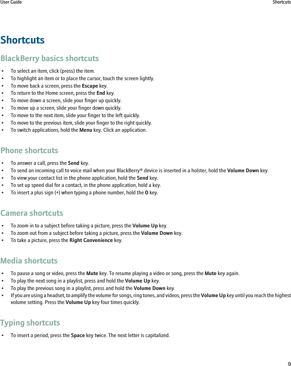 ShortcutsBlackBerry basics shortcuts• To select an item, click (press) the item.• To highlight an item or to place the cursor, touch the screen lightly.• To move back a screen, press the Escape key.• To return to the Home screen, press the End key.• To move down a screen, slide your finger up quickly.• To move up a screen, slide your finger down quickly.• To move to the next item, slide your finger to the left quickly.• To move to the previous item, slide your finger to the right quickly.• To switch applications, hold the Menu key. Click an application.Phone shortcuts• To answer a call, press the Send key.• To send an incoming call to voice mail when your BlackBerry® device is inserted in a holster, hold the Volume Down key.• To view your contact list in the phone application, hold the Send key.• To set up speed dial for a contact, in the phone application, hold a key.• To insert a plus sign (+) when typing a phone number, hold the 0 key.Camera shortcuts• To zoom in to a subject before taking a picture, press the Volume Up key.• To zoom out from a subject before taking a picture, press the Volume Down key.• To take a picture, press the Right Convenience key.Media shortcuts• To pause a song or video, press the Mute key. To resume playing a video or song, press the Mute key again.• To play the next song in a playlist, press and hold the Volume Up key.• To play the previous song in a playlist, press and hold the Volume Down key.•If you are using a headset, to amplify the volume for songs, ring tones, and videos, press the Volume Up key until you reach the highestvolume setting. Press the Volume Up key four times quickly.Typing shortcuts• To insert a period, press the Space key twice. The next letter is capitalized.User Guide Shortcuts9