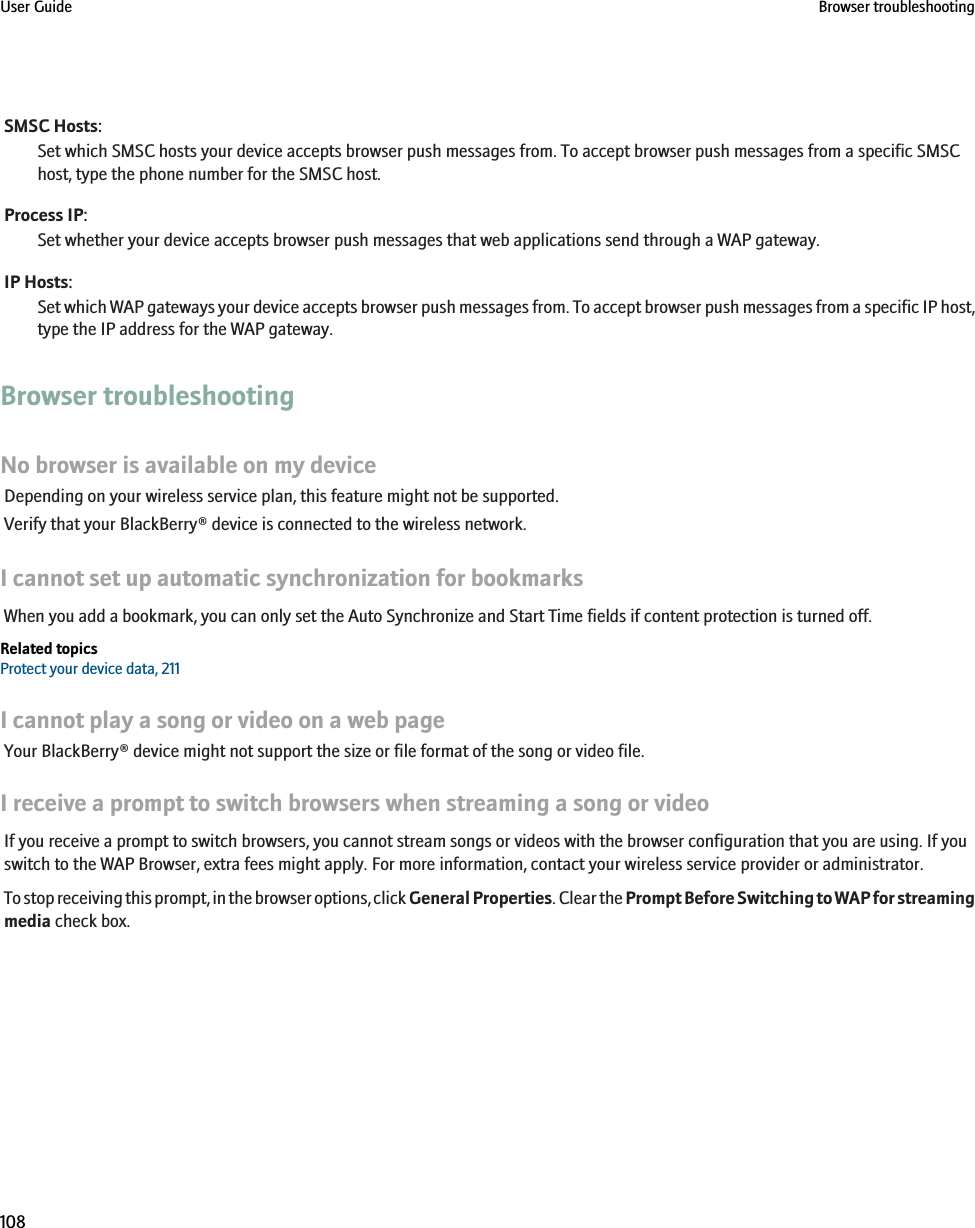 SMSC Hosts:Set which SMSC hosts your device accepts browser push messages from. To accept browser push messages from a specific SMSChost, type the phone number for the SMSC host.Process IP:Set whether your device accepts browser push messages that web applications send through a WAP gateway.IP Hosts:Set which WAP gateways your device accepts browser push messages from. To accept browser push messages from a specific IP host,type the IP address for the WAP gateway.Browser troubleshootingNo browser is available on my deviceDepending on your wireless service plan, this feature might not be supported.Verify that your BlackBerry® device is connected to the wireless network.I cannot set up automatic synchronization for bookmarksWhen you add a bookmark, you can only set the Auto Synchronize and Start Time fields if content protection is turned off.Related topicsProtect your device data, 211I cannot play a song or video on a web pageYour BlackBerry® device might not support the size or file format of the song or video file.I receive a prompt to switch browsers when streaming a song or videoIf you receive a prompt to switch browsers, you cannot stream songs or videos with the browser configuration that you are using. If youswitch to the WAP Browser, extra fees might apply. For more information, contact your wireless service provider or administrator.To stop receiving this prompt, in the browser options, click General Properties. Clear the Prompt Before Switching to WAP for streamingmedia check box.User Guide Browser troubleshooting108