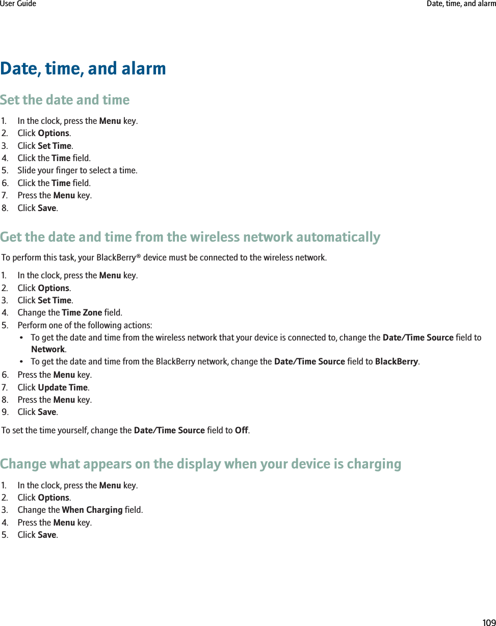 Date, time, and alarmSet the date and time1. In the clock, press the Menu key.2. Click Options.3. Click Set Time.4. Click the Time field.5. Slide your finger to select a time.6. Click the Time field.7. Press the Menu key.8. Click Save.Get the date and time from the wireless network automaticallyTo perform this task, your BlackBerry® device must be connected to the wireless network.1. In the clock, press the Menu key.2. Click Options.3. Click Set Time.4. Change the Time Zone field.5. Perform one of the following actions:• To get the date and time from the wireless network that your device is connected to, change the Date/Time Source field toNetwork.• To get the date and time from the BlackBerry network, change the Date/Time Source field to BlackBerry.6. Press the Menu key.7. Click Update Time.8. Press the Menu key.9. Click Save.To set the time yourself, change the Date/Time Source field to Off.Change what appears on the display when your device is charging1. In the clock, press the Menu key.2. Click Options.3. Change the When Charging field.4. Press the Menu key.5. Click Save.User Guide Date, time, and alarm109