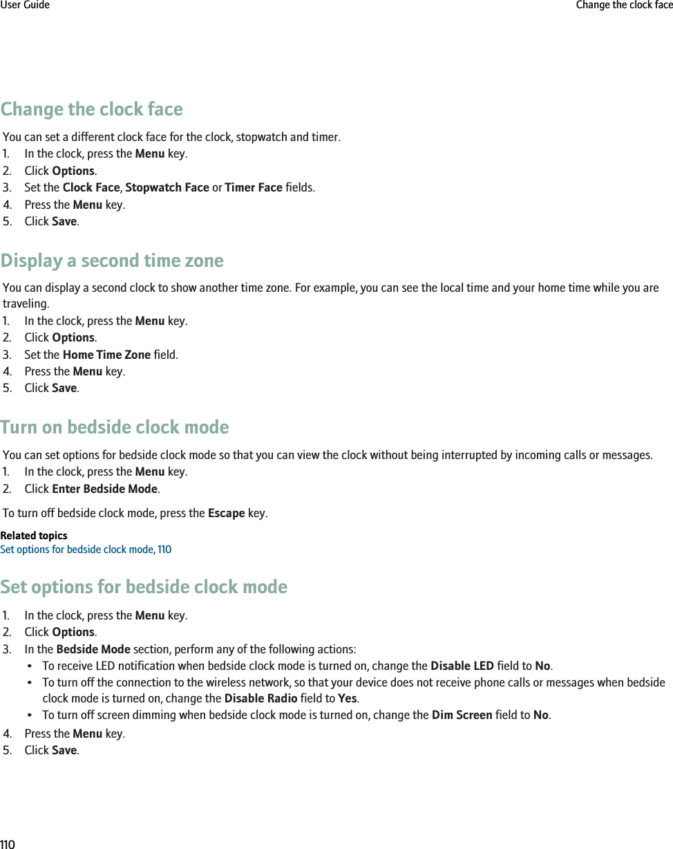 Change the clock faceYou can set a different clock face for the clock, stopwatch and timer.1. In the clock, press the Menu key.2. Click Options.3. Set the Clock Face, Stopwatch Face or Timer Face fields.4. Press the Menu key.5. Click Save.Display a second time zoneYou can display a second clock to show another time zone. For example, you can see the local time and your home time while you aretraveling.1. In the clock, press the Menu key.2. Click Options.3. Set the Home Time Zone field.4. Press the Menu key.5. Click Save.Turn on bedside clock modeYou can set options for bedside clock mode so that you can view the clock without being interrupted by incoming calls or messages.1. In the clock, press the Menu key.2. Click Enter Bedside Mode.To turn off bedside clock mode, press the Escape key.Related topicsSet options for bedside clock mode, 110Set options for bedside clock mode1. In the clock, press the Menu key.2. Click Options.3. In the Bedside Mode section, perform any of the following actions:• To receive LED notification when bedside clock mode is turned on, change the Disable LED field to No.• To turn off the connection to the wireless network, so that your device does not receive phone calls or messages when bedsideclock mode is turned on, change the Disable Radio field to Yes.• To turn off screen dimming when bedside clock mode is turned on, change the Dim Screen field to No.4. Press the Menu key.5. Click Save.User Guide Change the clock face110