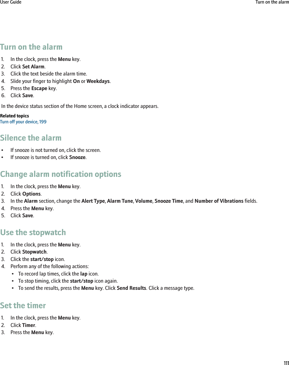 Turn on the alarm1. In the clock, press the Menu key.2. Click Set Alarm.3. Click the text beside the alarm time.4. Slide your finger to highlight On or Weekdays.5. Press the Escape key.6. Click Save.In the device status section of the Home screen, a clock indicator appears.Related topicsTurn off your device, 199Silence the alarm• If snooze is not turned on, click the screen.• If snooze is turned on, click Snooze.Change alarm notification options1. In the clock, press the Menu key.2. Click Options.3. In the Alarm section, change the Alert Type, Alarm Tune, Volume, Snooze Time, and Number of Vibrations fields.4. Press the Menu key.5. Click Save.Use the stopwatch1. In the clock, press the Menu key.2. Click Stopwatch.3. Click the start/stop icon.4. Perform any of the following actions:• To record lap times, click the lap icon.• To stop timing, click the start/stop icon again.• To send the results, press the Menu key. Click Send Results. Click a message type.Set the timer1. In the clock, press the Menu key.2. Click Timer.3. Press the Menu key.User Guide Turn on the alarm111