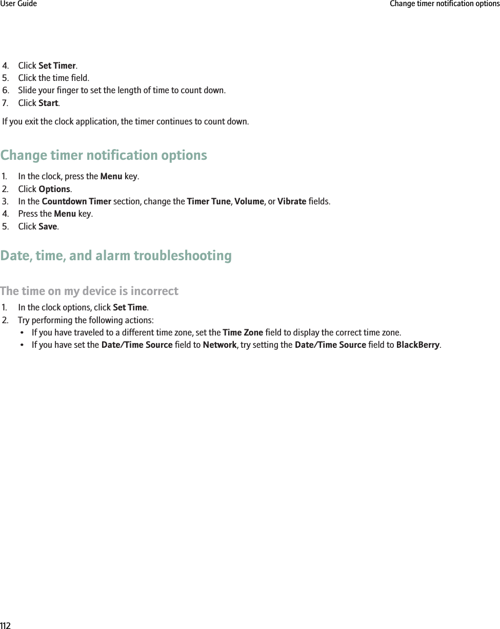 4. Click Set Timer.5. Click the time field.6. Slide your finger to set the length of time to count down.7. Click Start.If you exit the clock application, the timer continues to count down.Change timer notification options1. In the clock, press the Menu key.2. Click Options.3. In the Countdown Timer section, change the Timer Tune, Volume, or Vibrate fields.4. Press the Menu key.5. Click Save.Date, time, and alarm troubleshootingThe time on my device is incorrect1. In the clock options, click Set Time.2. Try performing the following actions:• If you have traveled to a different time zone, set the Time Zone field to display the correct time zone.• If you have set the Date/Time Source field to Network, try setting the Date/Time Source field to BlackBerry.User Guide Change timer notification options112