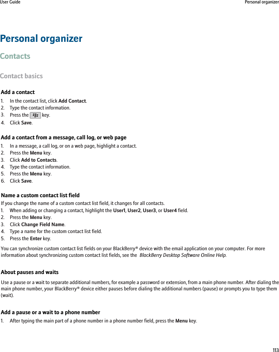 Personal organizerContactsContact basicsAdd a contact1. In the contact list, click Add Contact.2. Type the contact information.3. Press the   key.4. Click Save.Add a contact from a message, call log, or web page1. In a message, a call log, or on a web page, highlight a contact.2. Press the Menu key.3. Click Add to Contacts.4. Type the contact information.5. Press the Menu key.6. Click Save.Name a custom contact list fieldIf you change the name of a custom contact list field, it changes for all contacts.1. When adding or changing a contact, highlight the User1, User2, User3, or User4 field.2. Press the Menu key.3. Click Change Field Name.4. Type a name for the custom contact list field.5. Press the Enter key.You can synchronize custom contact list fields on your BlackBerry® device with the email application on your computer. For moreinformation about synchronizing custom contact list fields, see the  BlackBerry Desktop Software Online Help.About pauses and waitsUse a pause or a wait to separate additional numbers, for example a password or extension, from a main phone number. After dialing themain phone number, your BlackBerry® device either pauses before dialing the additional numbers (pause) or prompts you to type them(wait).Add a pause or a wait to a phone number1. After typing the main part of a phone number in a phone number field, press the Menu key.User Guide Personal organizer113