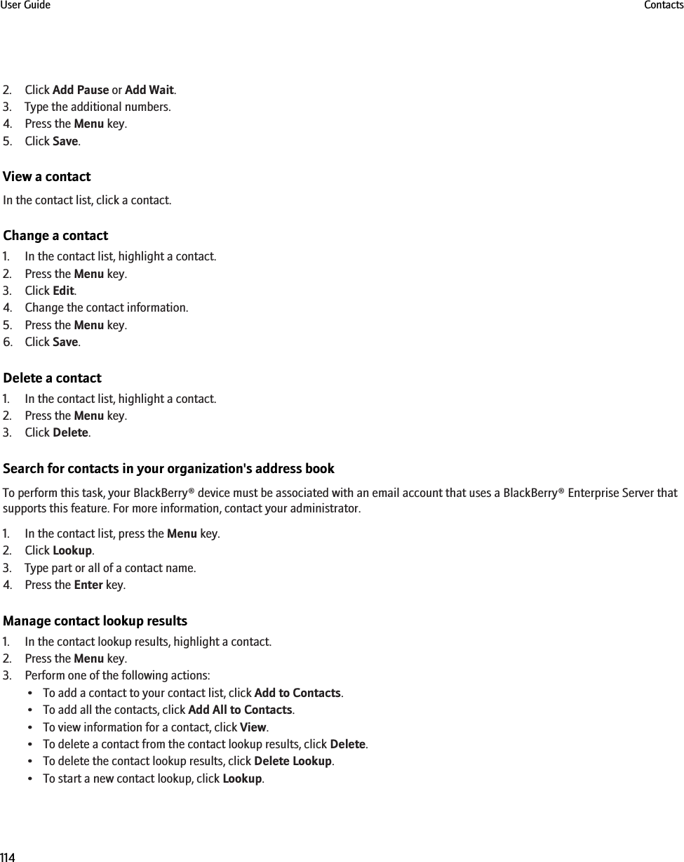 2. Click Add Pause or Add Wait.3. Type the additional numbers.4. Press the Menu key.5. Click Save.View a contactIn the contact list, click a contact.Change a contact1. In the contact list, highlight a contact.2. Press the Menu key.3. Click Edit.4. Change the contact information.5. Press the Menu key.6. Click Save.Delete a contact1. In the contact list, highlight a contact.2. Press the Menu key.3. Click Delete.Search for contacts in your organization&apos;s address bookTo perform this task, your BlackBerry® device must be associated with an email account that uses a BlackBerry® Enterprise Server thatsupports this feature. For more information, contact your administrator.1. In the contact list, press the Menu key.2. Click Lookup.3. Type part or all of a contact name.4. Press the Enter key.Manage contact lookup results1. In the contact lookup results, highlight a contact.2. Press the Menu key.3. Perform one of the following actions:• To add a contact to your contact list, click Add to Contacts.• To add all the contacts, click Add All to Contacts.• To view information for a contact, click View.• To delete a contact from the contact lookup results, click Delete.• To delete the contact lookup results, click Delete Lookup.• To start a new contact lookup, click Lookup.User Guide Contacts114