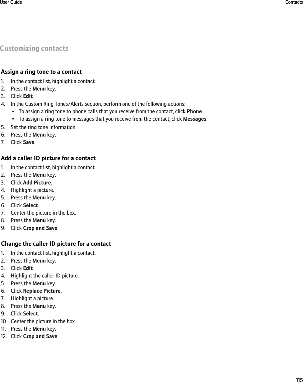 Customizing contactsAssign a ring tone to a contact1. In the contact list, highlight a contact.2. Press the Menu key.3. Click Edit.4. In the Custom Ring Tones/Alerts section, perform one of the following actions:• To assign a ring tone to phone calls that you receive from the contact, click Phone.• To assign a ring tone to messages that you receive from the contact, click Messages.5. Set the ring tone information.6. Press the Menu key.7. Click Save.Add a caller ID picture for a contact1. In the contact list, highlight a contact.2. Press the Menu key.3. Click Add Picture.4. Highlight a picture.5. Press the Menu key.6. Click Select.7. Center the picture in the box.8. Press the Menu key.9. Click Crop and Save.Change the caller ID picture for a contact1. In the contact list, highlight a contact.2. Press the Menu key.3. Click Edit.4. Highlight the caller ID picture.5. Press the Menu key.6. Click Replace Picture.7. Highlight a picture.8. Press the Menu key.9. Click Select.10. Center the picture in the box.11. Press the Menu key.12. Click Crop and Save.User Guide Contacts115