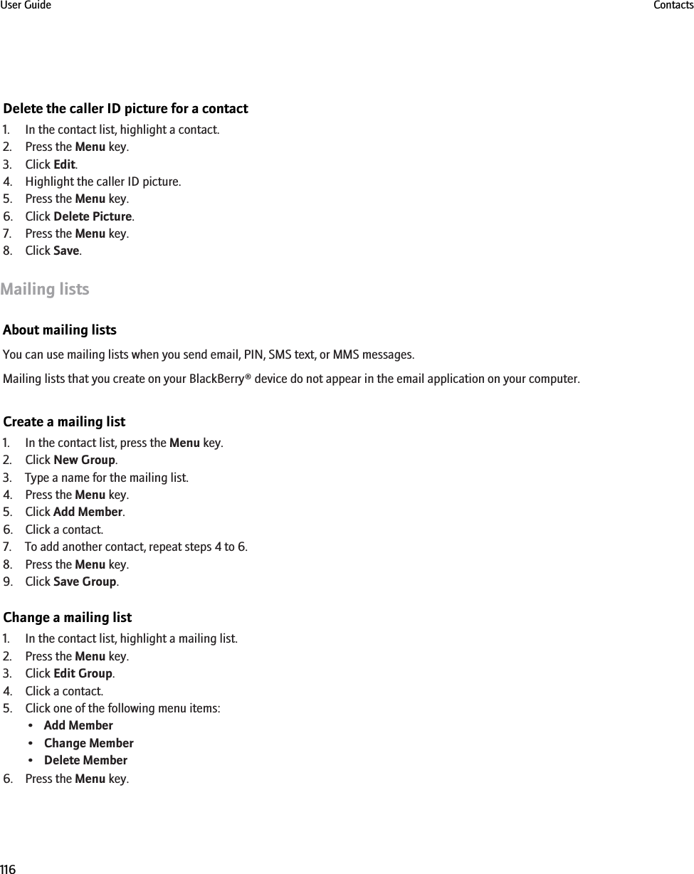 Delete the caller ID picture for a contact1. In the contact list, highlight a contact.2. Press the Menu key.3. Click Edit.4. Highlight the caller ID picture.5. Press the Menu key.6. Click Delete Picture.7. Press the Menu key.8. Click Save.Mailing listsAbout mailing listsYou can use mailing lists when you send email, PIN, SMS text, or MMS messages.Mailing lists that you create on your BlackBerry® device do not appear in the email application on your computer.Create a mailing list1. In the contact list, press the Menu key.2. Click New Group.3. Type a name for the mailing list.4. Press the Menu key.5. Click Add Member.6. Click a contact.7. To add another contact, repeat steps 4 to 6.8. Press the Menu key.9. Click Save Group.Change a mailing list1. In the contact list, highlight a mailing list.2. Press the Menu key.3. Click Edit Group.4. Click a contact.5. Click one of the following menu items:•Add Member•Change Member•Delete Member6. Press the Menu key.User Guide Contacts116