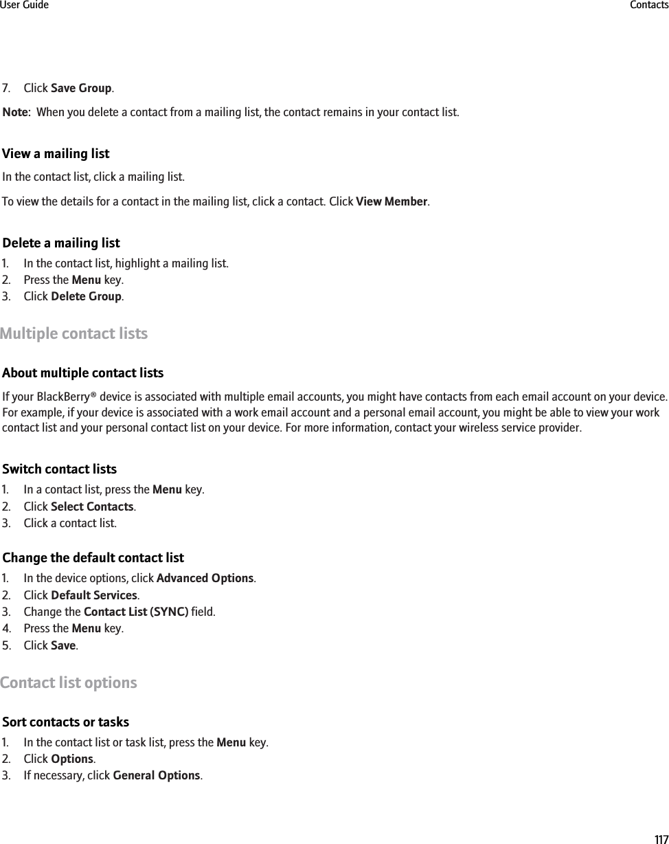 7. Click Save Group.Note:  When you delete a contact from a mailing list, the contact remains in your contact list.View a mailing listIn the contact list, click a mailing list.To view the details for a contact in the mailing list, click a contact. Click View Member.Delete a mailing list1. In the contact list, highlight a mailing list.2. Press the Menu key.3. Click Delete Group.Multiple contact listsAbout multiple contact listsIf your BlackBerry® device is associated with multiple email accounts, you might have contacts from each email account on your device.For example, if your device is associated with a work email account and a personal email account, you might be able to view your workcontact list and your personal contact list on your device. For more information, contact your wireless service provider.Switch contact lists1. In a contact list, press the Menu key.2. Click Select Contacts.3. Click a contact list.Change the default contact list1. In the device options, click Advanced Options.2. Click Default Services.3. Change the Contact List (SYNC) field.4. Press the Menu key.5. Click Save.Contact list optionsSort contacts or tasks1. In the contact list or task list, press the Menu key.2. Click Options.3. If necessary, click General Options.User Guide Contacts117