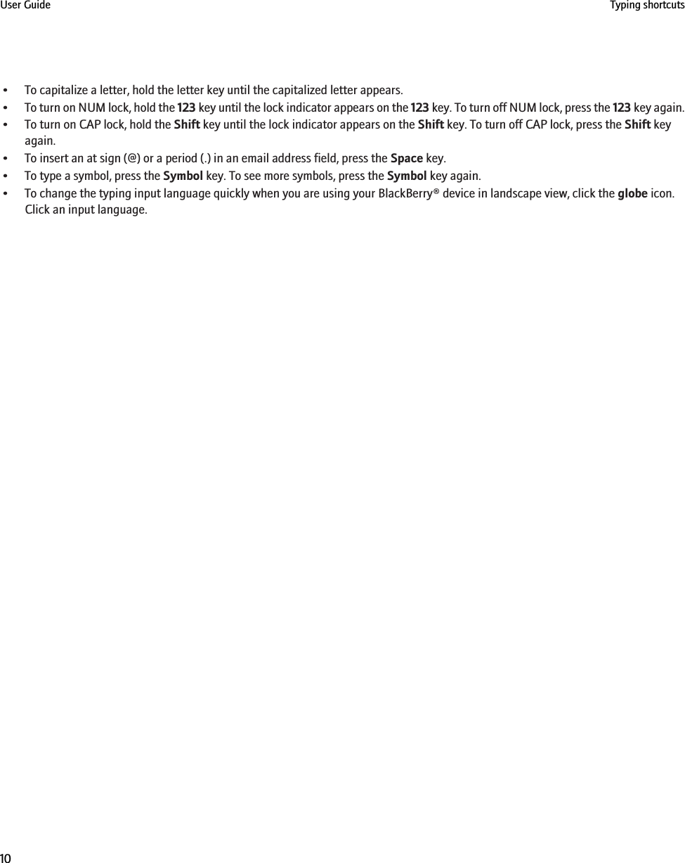 • To capitalize a letter, hold the letter key until the capitalized letter appears.•To turn on NUM lock, hold the 123 key until the lock indicator appears on the 123 key. To turn off NUM lock, press the 123 key again.• To turn on CAP lock, hold the Shift key until the lock indicator appears on the Shift key. To turn off CAP lock, press the Shift keyagain.• To insert an at sign (@) or a period (.) in an email address field, press the Space key.• To type a symbol, press the Symbol key. To see more symbols, press the Symbol key again.• To change the typing input language quickly when you are using your BlackBerry® device in landscape view, click the globe icon.Click an input language.User Guide Typing shortcuts10