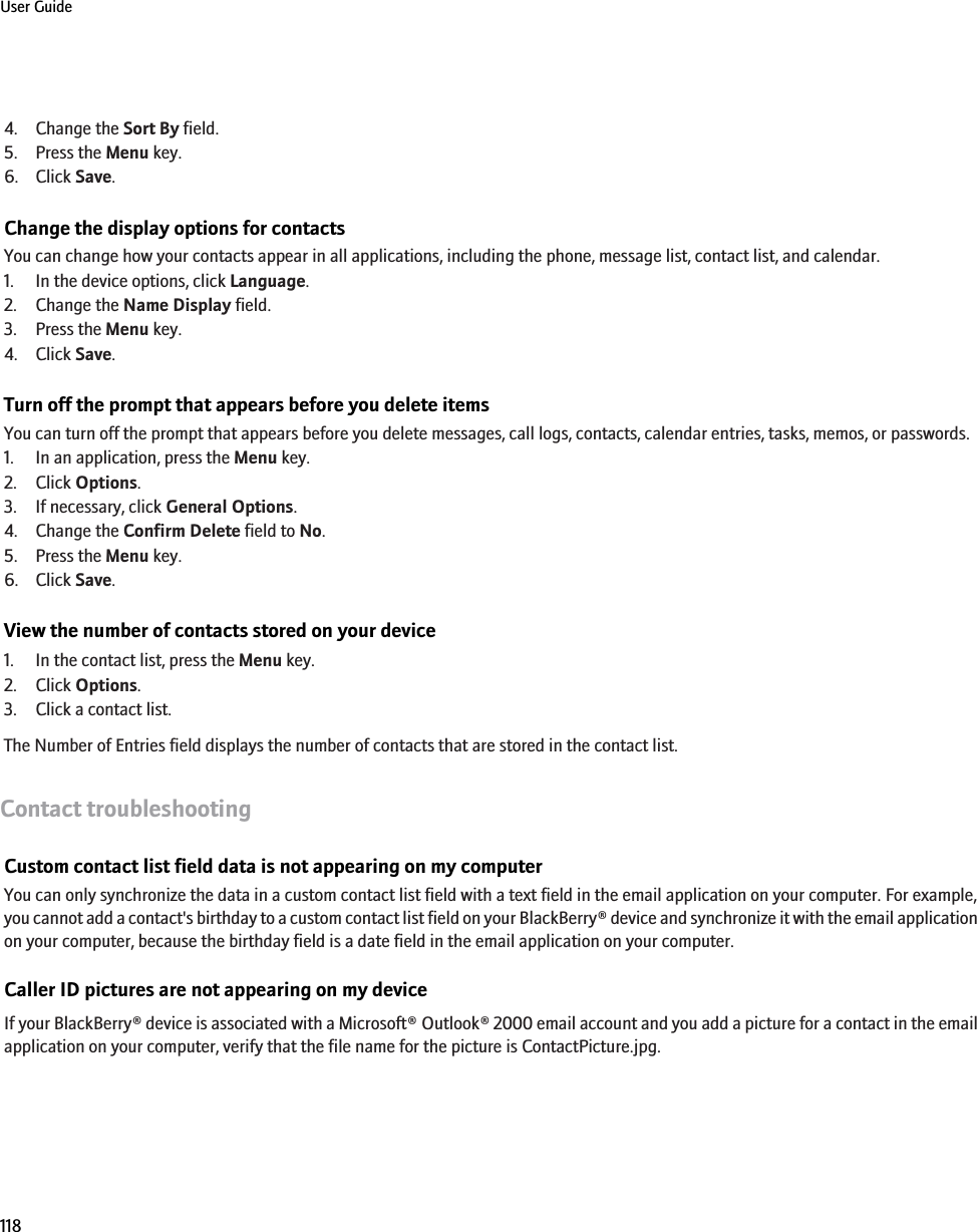 4. Change the Sort By field.5. Press the Menu key.6. Click Save.Change the display options for contactsYou can change how your contacts appear in all applications, including the phone, message list, contact list, and calendar.1. In the device options, click Language.2. Change the Name Display field.3. Press the Menu key.4. Click Save.Turn off the prompt that appears before you delete itemsYou can turn off the prompt that appears before you delete messages, call logs, contacts, calendar entries, tasks, memos, or passwords.1. In an application, press the Menu key.2. Click Options.3. If necessary, click General Options.4. Change the Confirm Delete field to No.5. Press the Menu key.6. Click Save.View the number of contacts stored on your device1. In the contact list, press the Menu key.2. Click Options.3. Click a contact list.The Number of Entries field displays the number of contacts that are stored in the contact list.Contact troubleshootingCustom contact list field data is not appearing on my computerYou can only synchronize the data in a custom contact list field with a text field in the email application on your computer. For example,you cannot add a contact&apos;s birthday to a custom contact list field on your BlackBerry® device and synchronize it with the email applicationon your computer, because the birthday field is a date field in the email application on your computer.Caller ID pictures are not appearing on my deviceIf your BlackBerry® device is associated with a Microsoft® Outlook® 2000 email account and you add a picture for a contact in the emailapplication on your computer, verify that the file name for the picture is ContactPicture.jpg.User Guide118